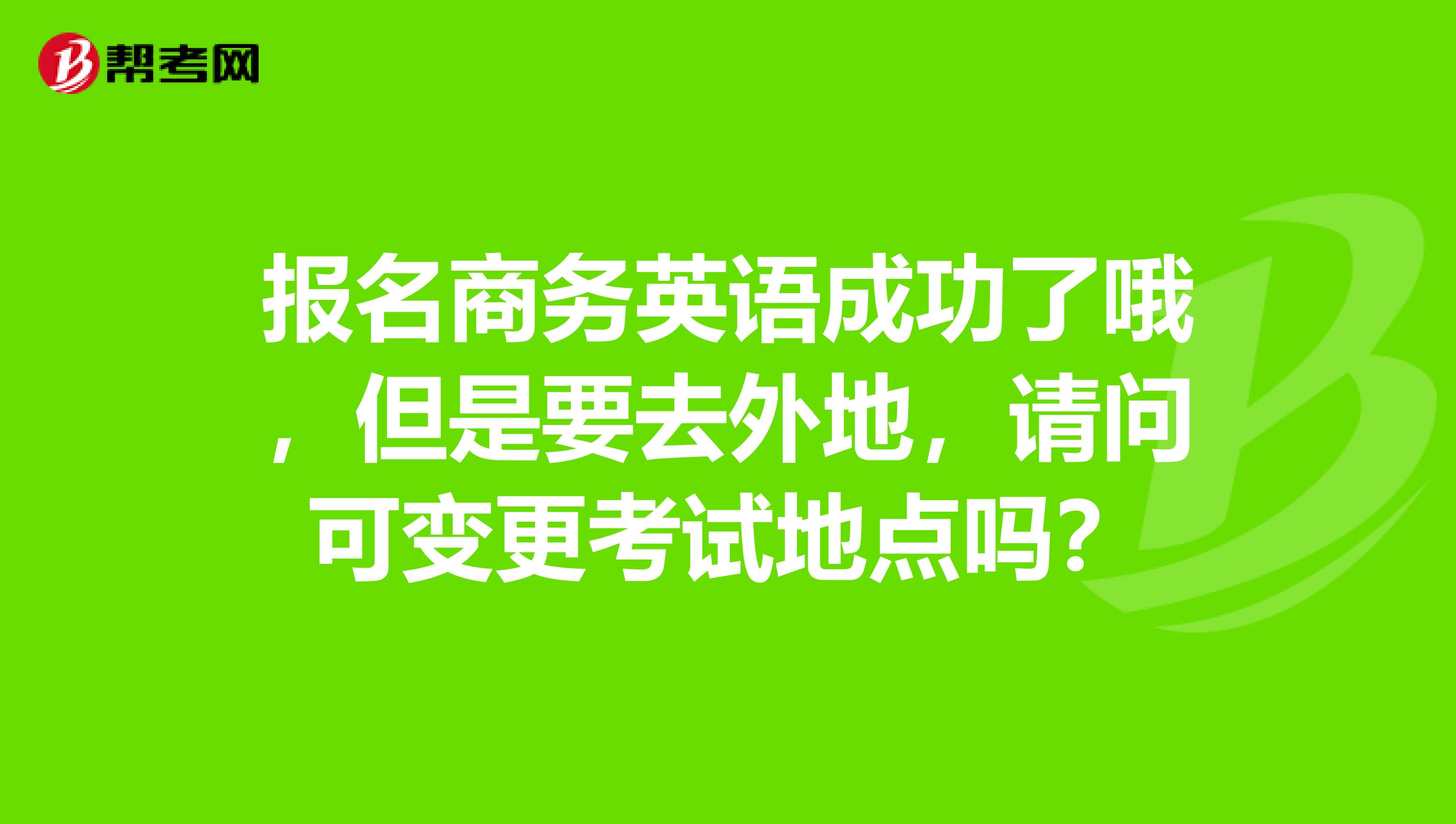 报名商务英语成功了哦，但是要去外地，请问可变更考试地点吗？