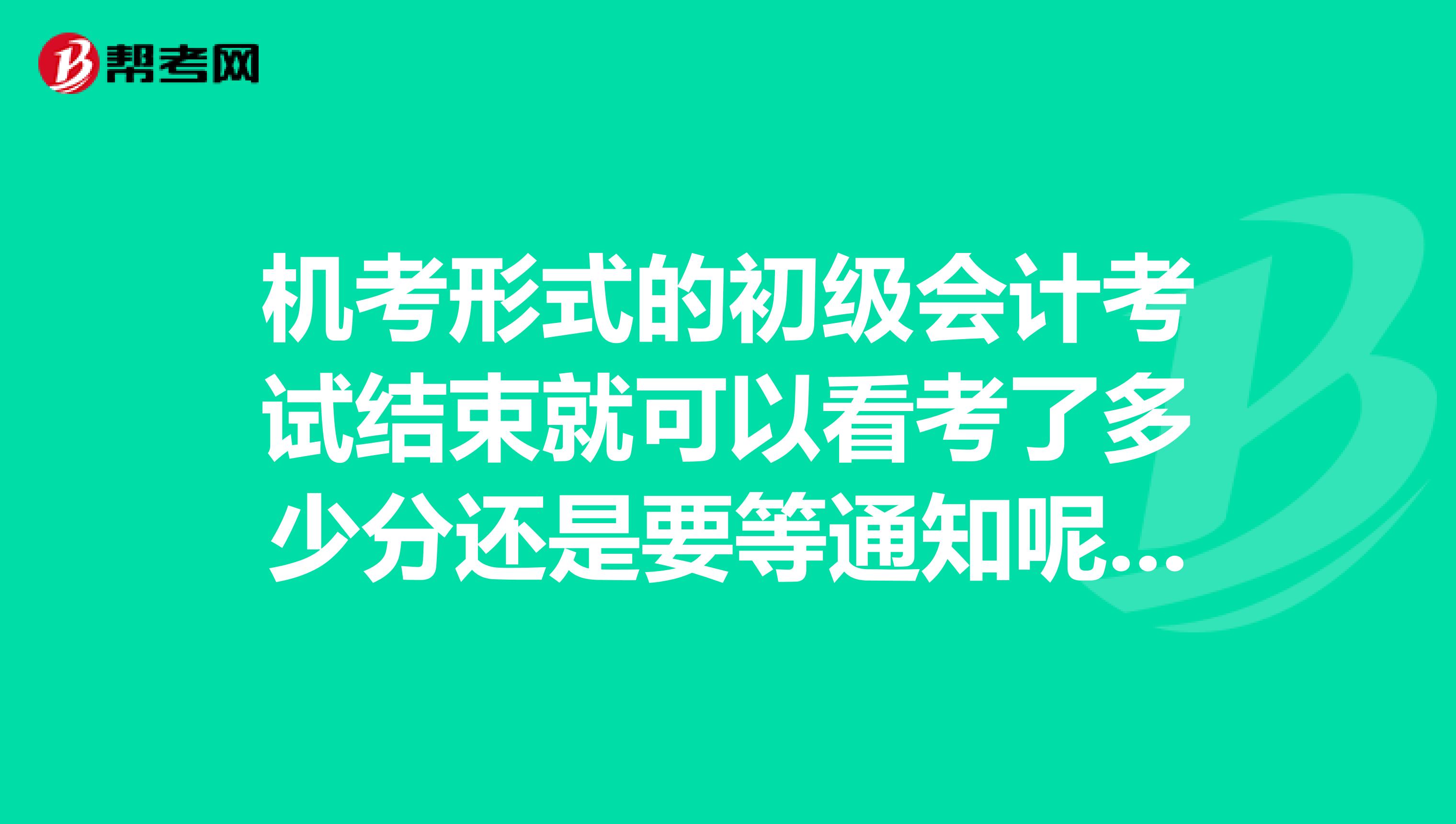 机考形式的初级会计考试结束就可以看考了多少分还是要等通知呢？ 