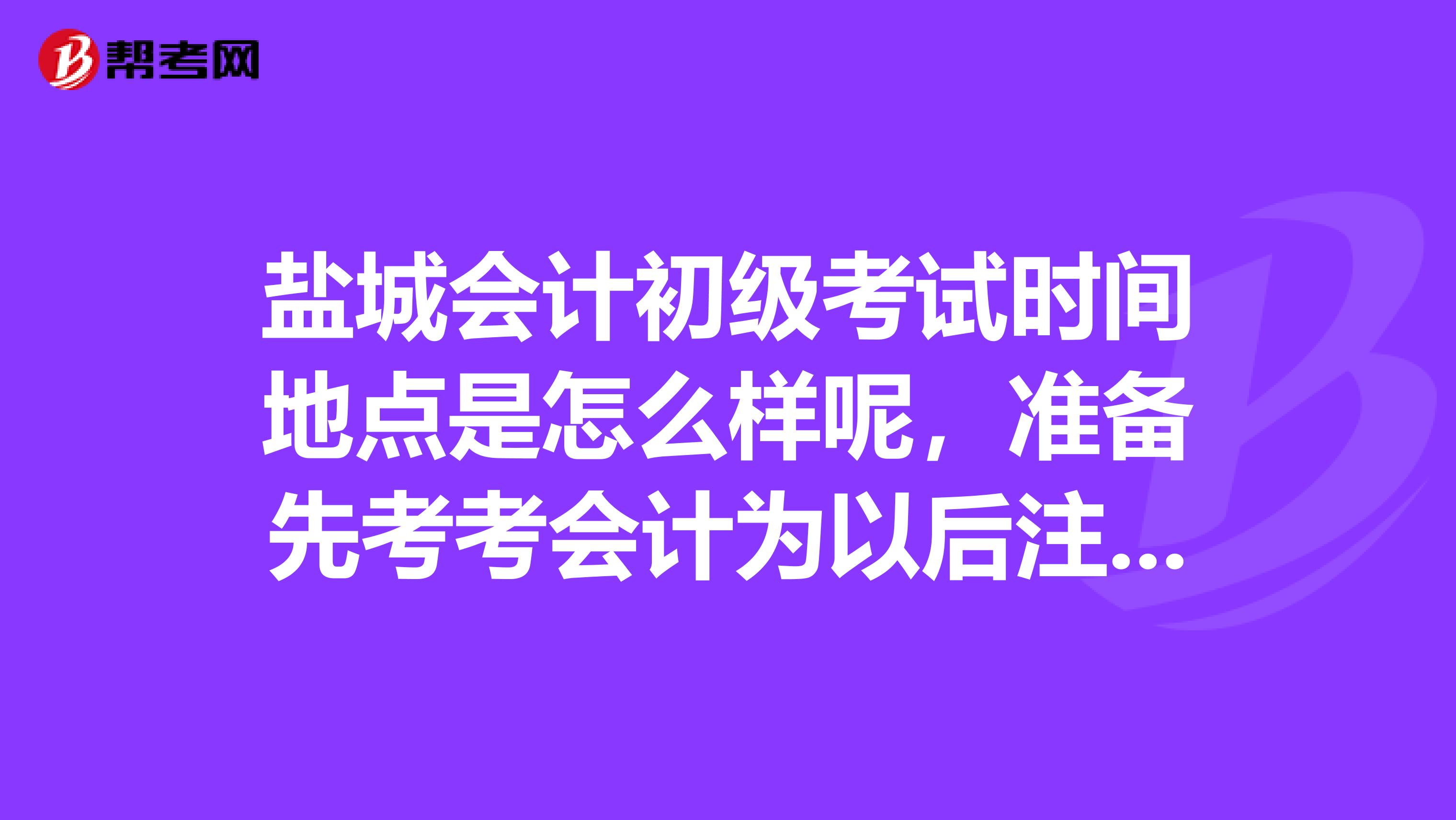 鹽城會計初級考試時間地點是怎么樣呢，準備先考考會計為以后注冊會計師考試做準備