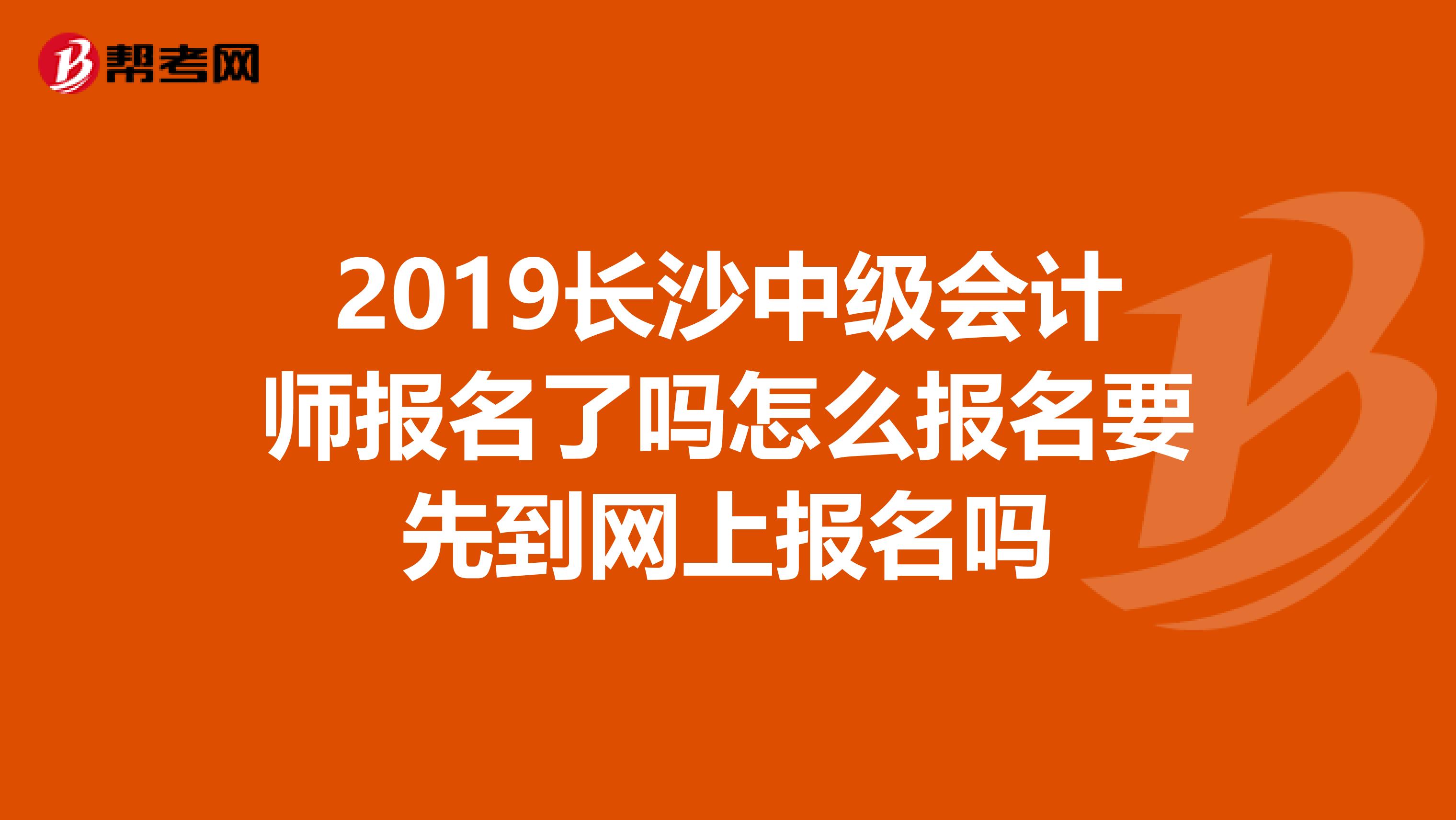 2019长沙中级会计师报名了吗怎么报名要先到网上报名吗