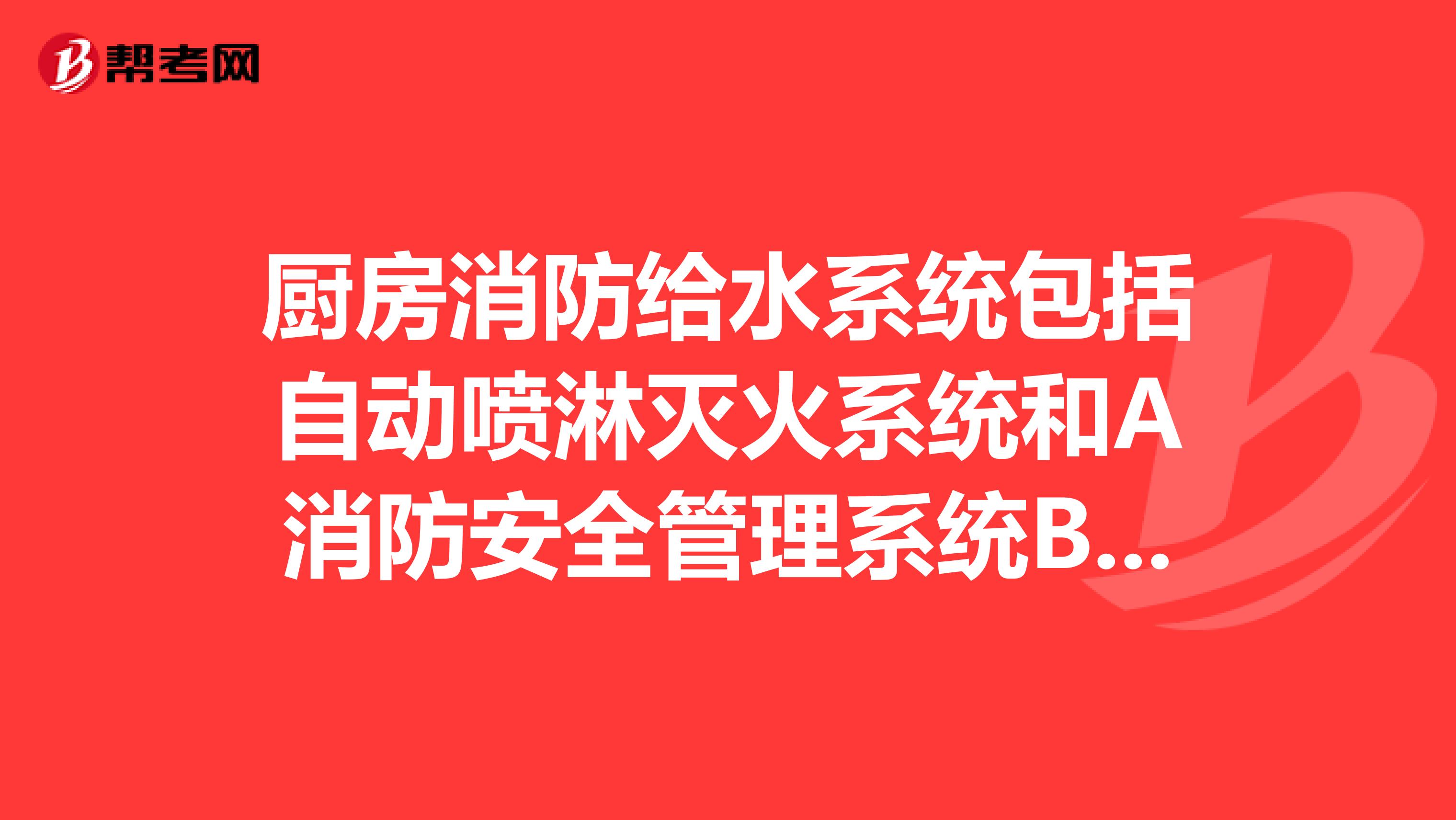 厨房消防给水系统包括自动喷淋灭火系统和A消防安全管理系统B消火栓给水系统C全员管理防范系统