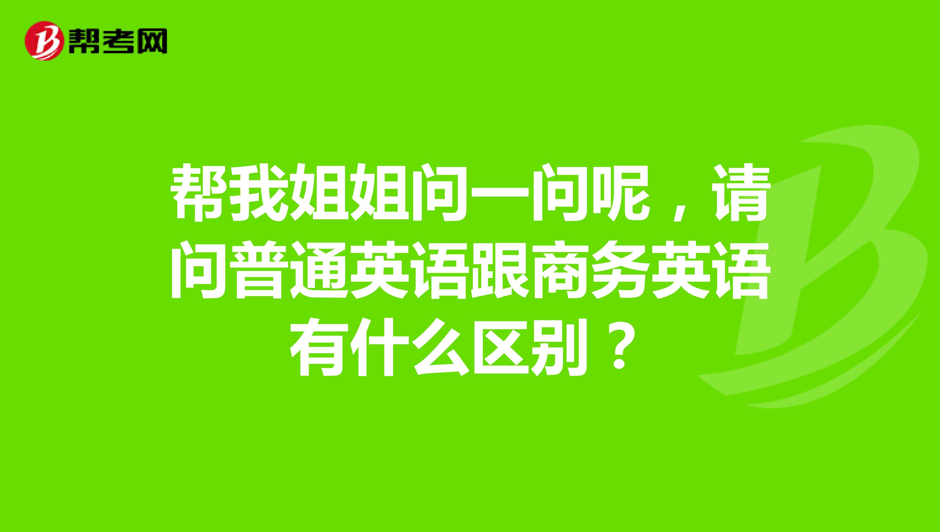 帮我姐姐问一问呢，请问普通英语跟商务英语有什么区别？