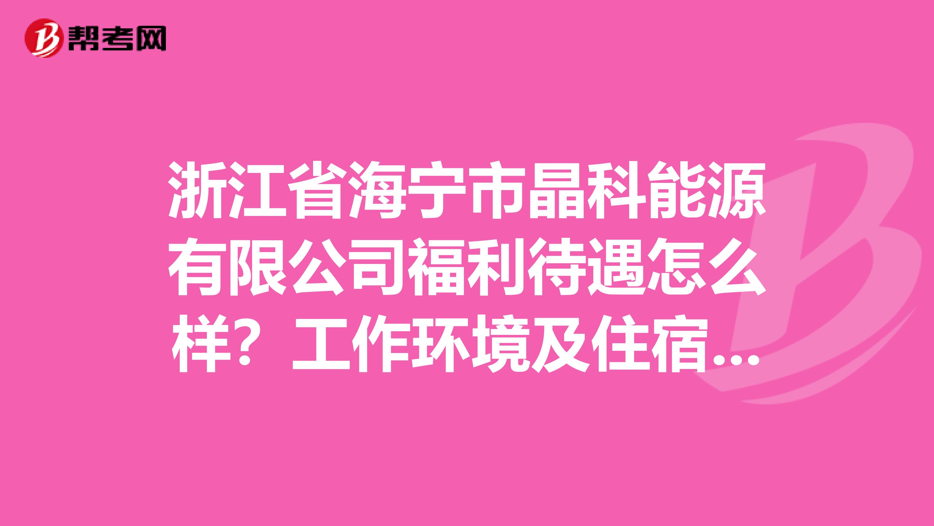 浙江省海宁市晶科能源有限公司福利待遇怎么样？工作环境及住宿环境怎么样？求帮助，在这先谢谢了