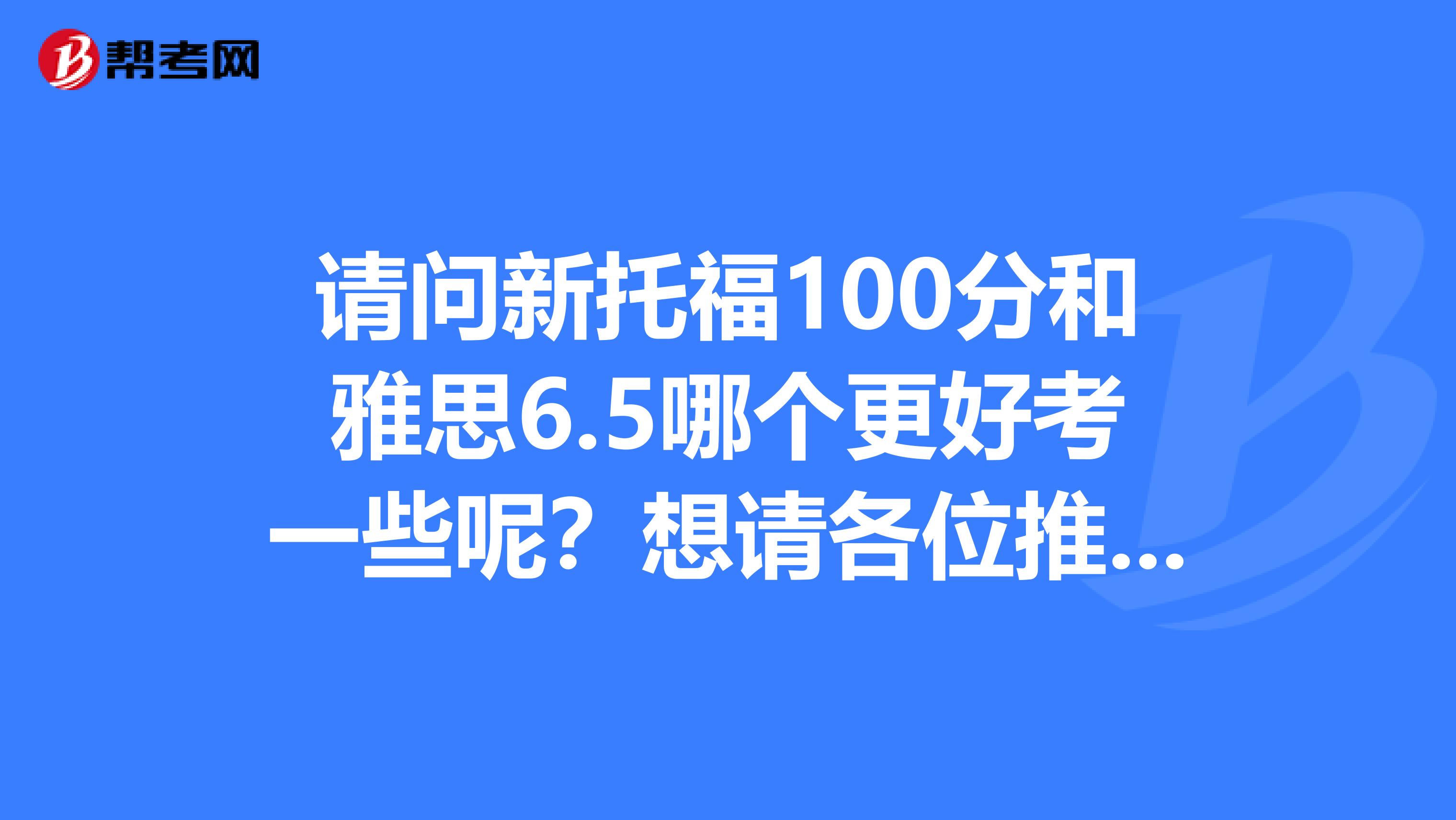 请问新托福100分和雅思6.5哪个更好考一些呢？想请各位推荐下辅导书和学校，谢谢