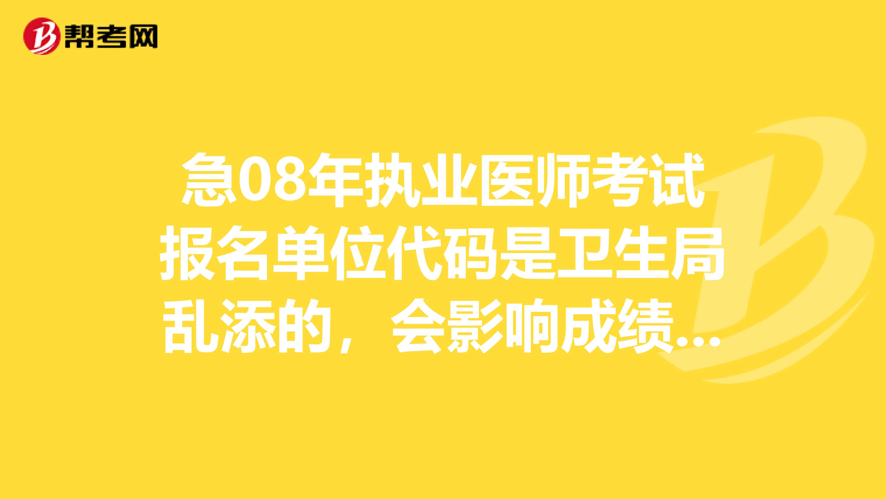 急08年执业医师考试报名单位代码是卫生局乱添的,会影响成绩单的发放吗还能怎么补救啊急