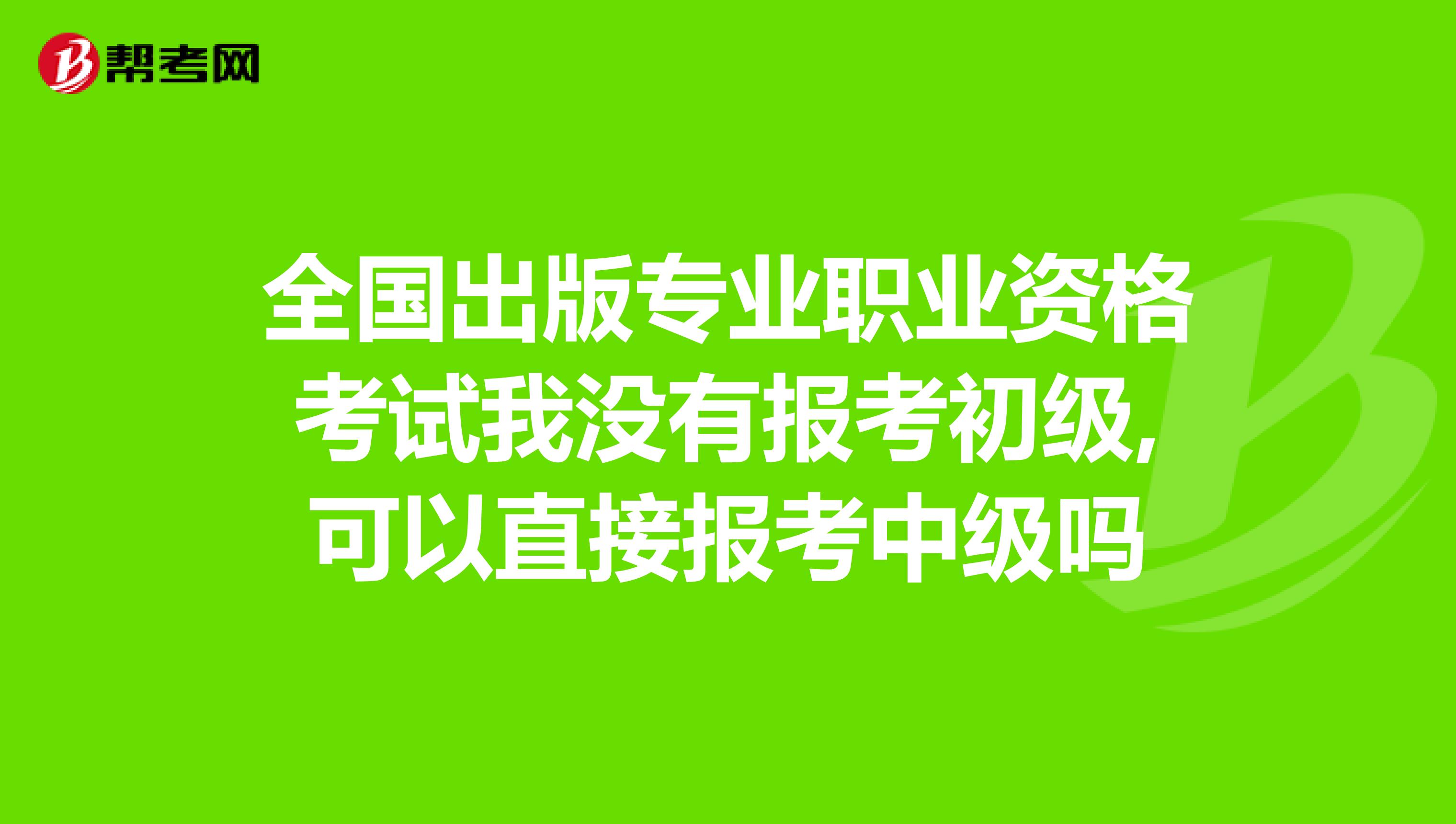 全國出版專業職業資格考試我沒有報考初級,可以直接報考中級嗎