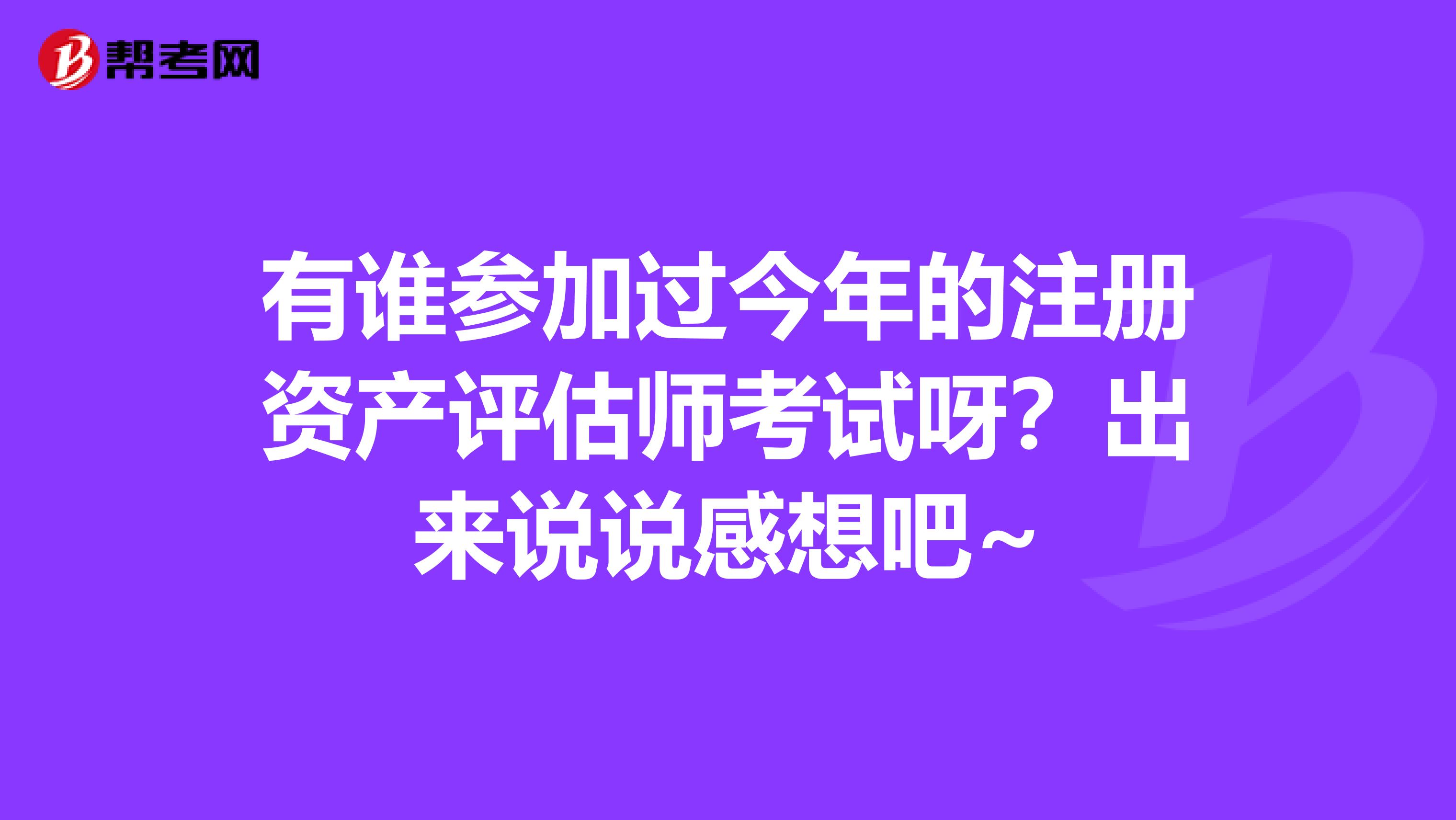 有誰(shuí)參加過(guò)今年的注冊(cè)資產(chǎn)評(píng)估師考試呀？出來(lái)說(shuō)說(shuō)感想吧~