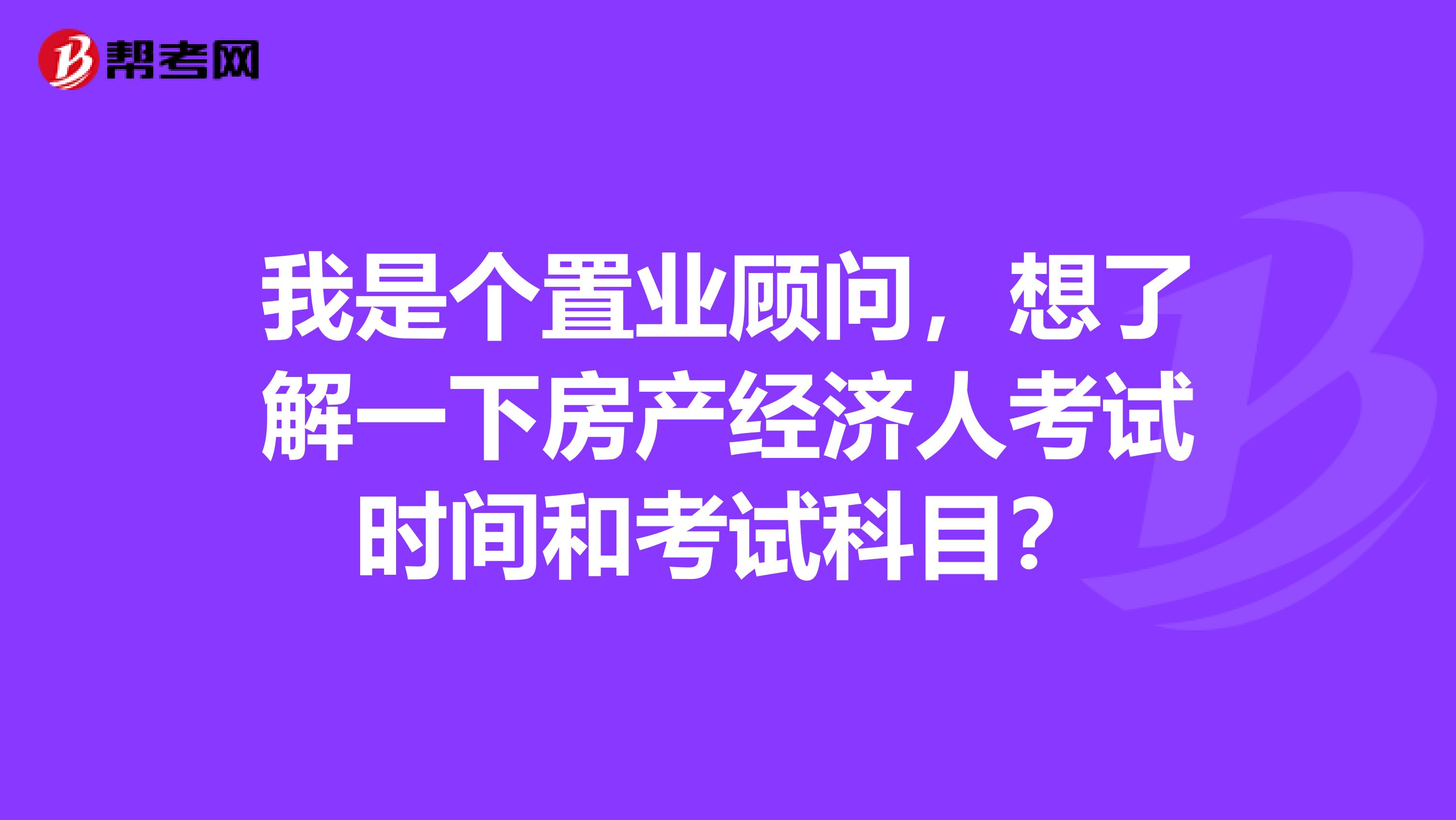 我是个置业顾问，想了解一下房产经济人考试时间和考试科目？