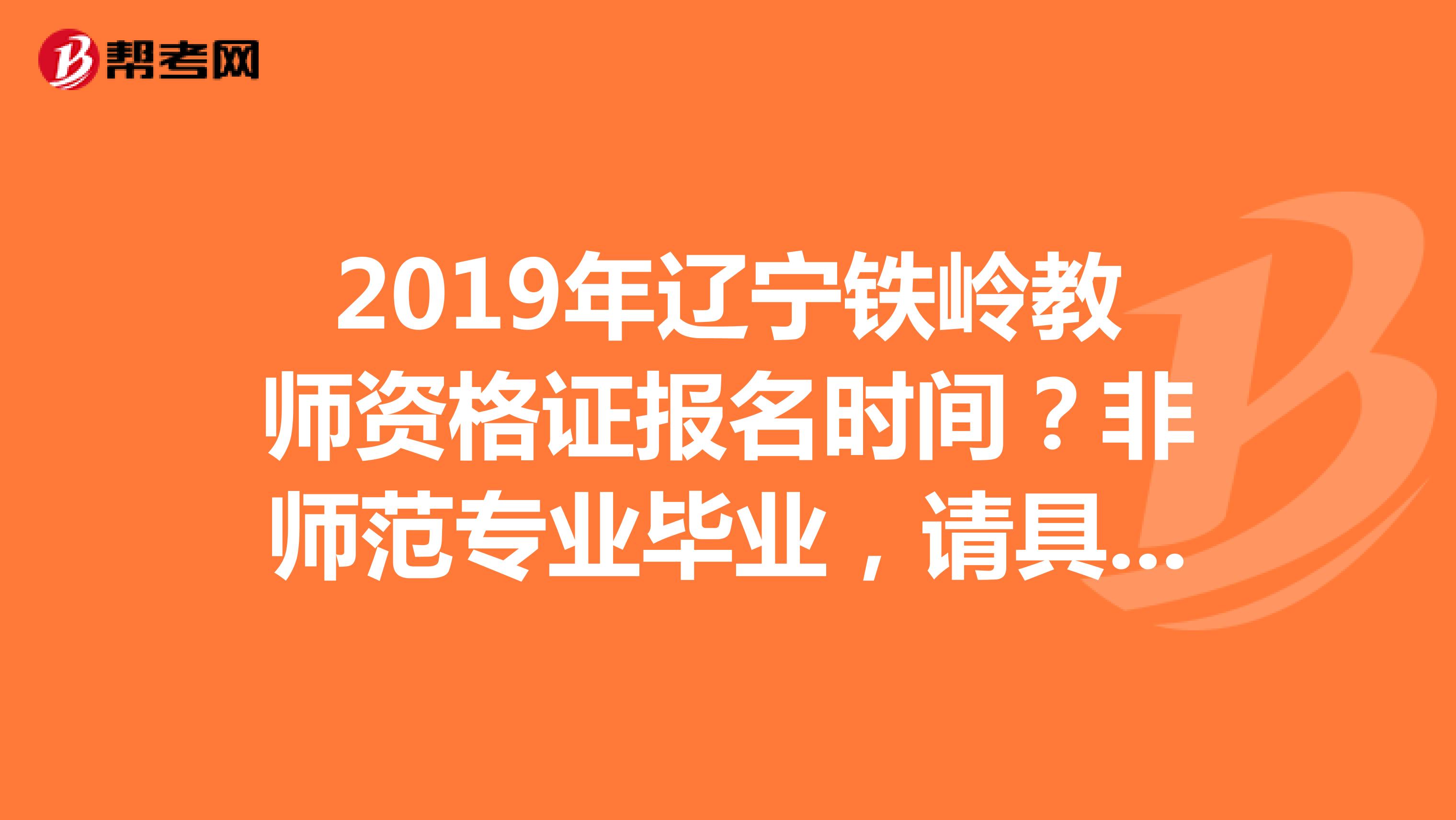 2019年辽宁铁岭教师资格证报名时间?非师范专业毕业,请具体说说怎样在本溪报名,需要复习什么书,什么时候可以报名,考试,最好具体点,跪谢另外说非师范专业需要补修教育学什么的,好几门,在哪学在哪考啊?谢谢了