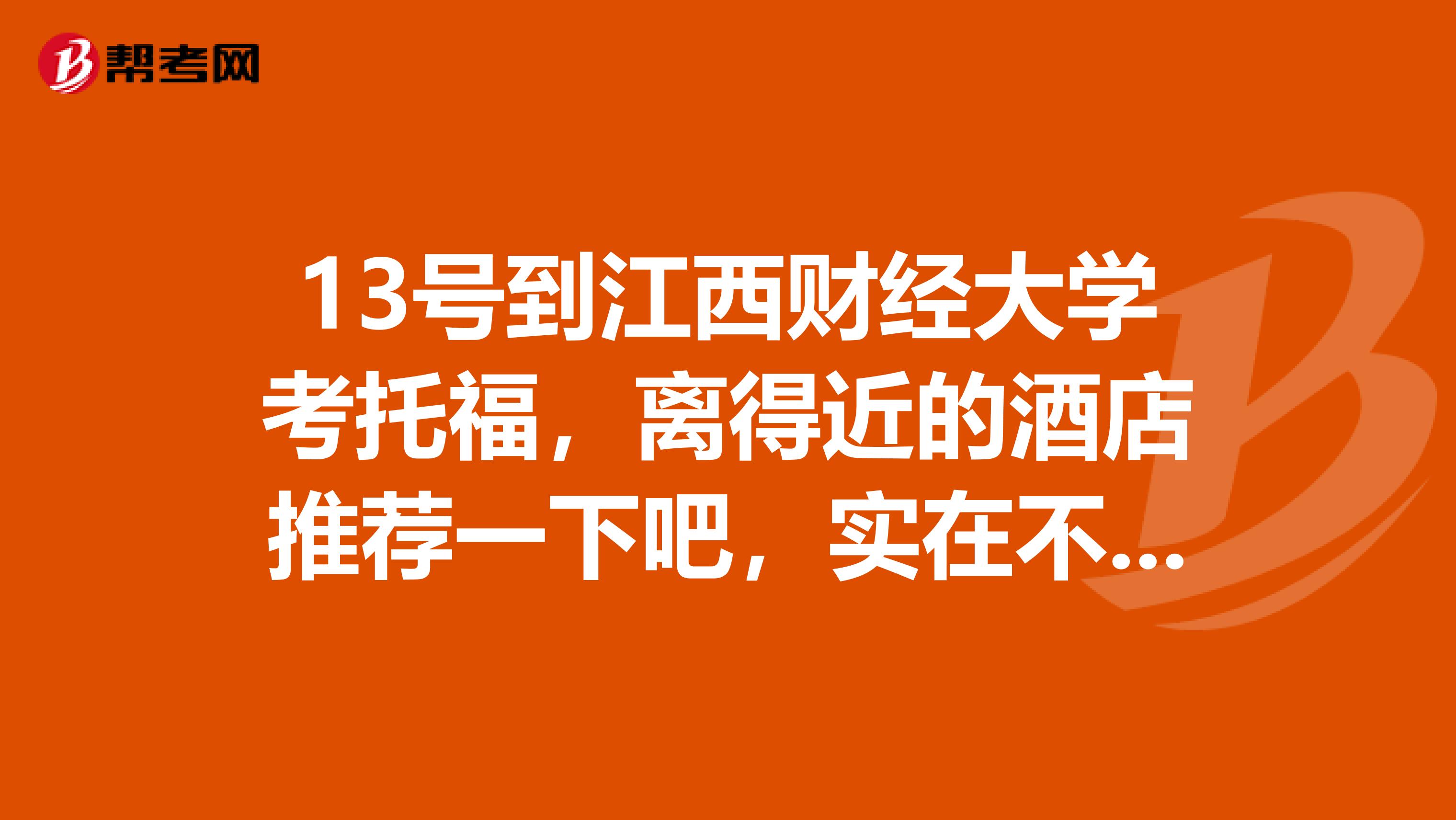 13号到江西财经大学考托福,离得近的酒店推荐一下吧,实在不行宾馆也可以,关键字,近