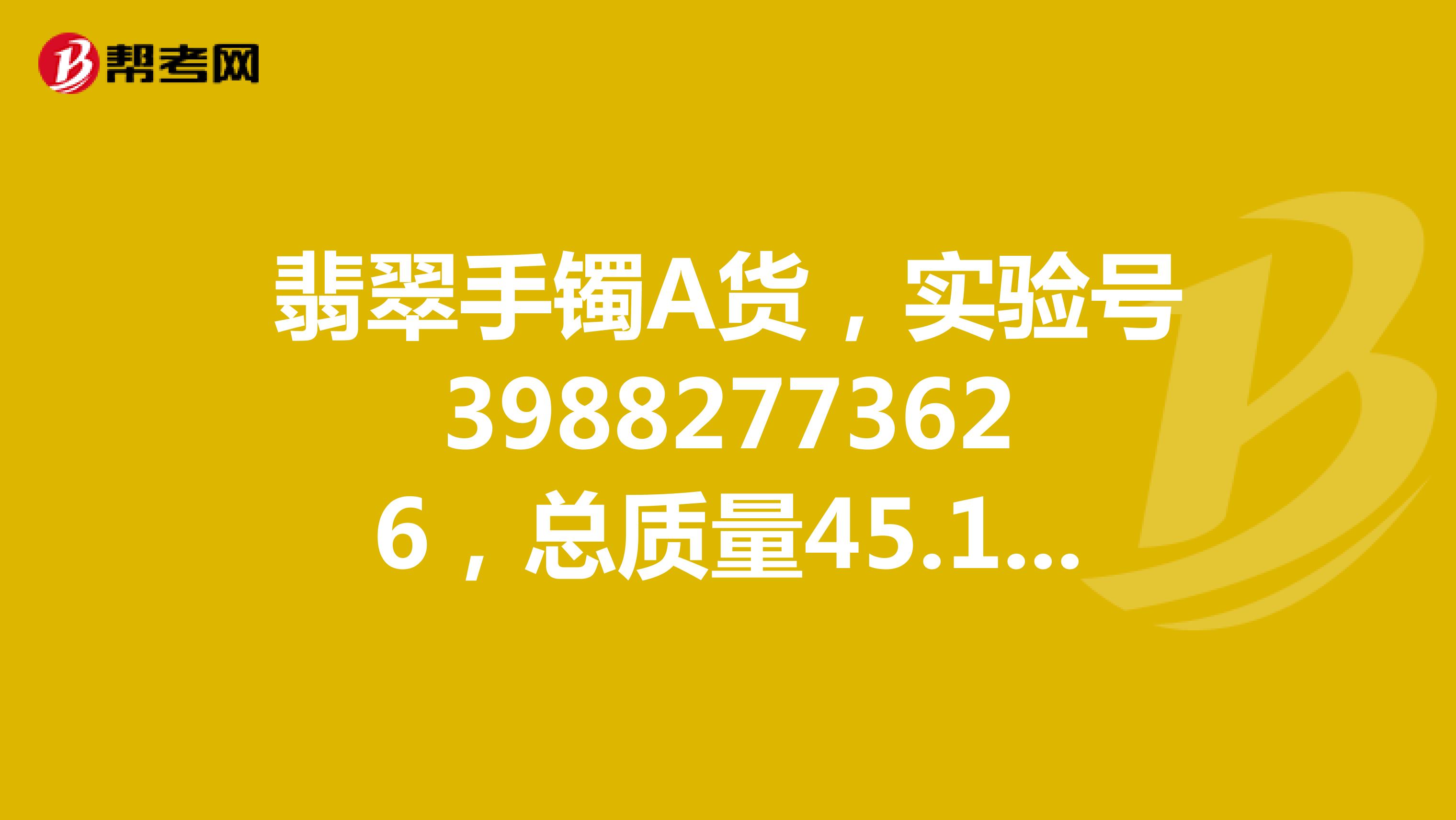 翡翠手镯A货，实验号39882773626，总质量45.13，有“广东省质量监督珠宝贵金属产品检验站”的证书。