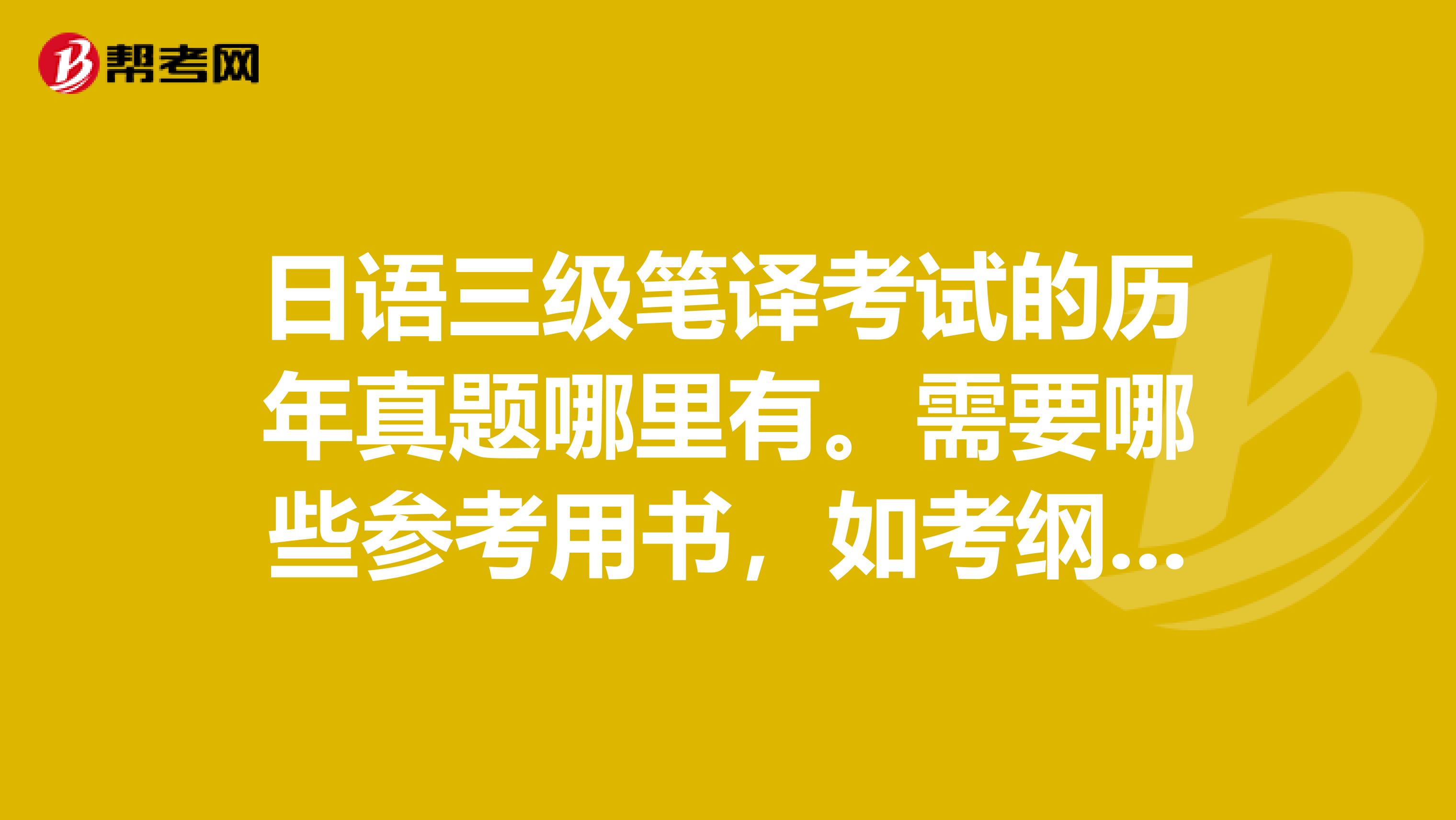 日语三级笔译考试的历年真题哪里有。需要哪些参考用书,如考纲之类。此外还有准备些什么?拜托各位高手了。水平有限只能考个三级试试看了。忘看清题后再回答,别回答错了。拜托了。
