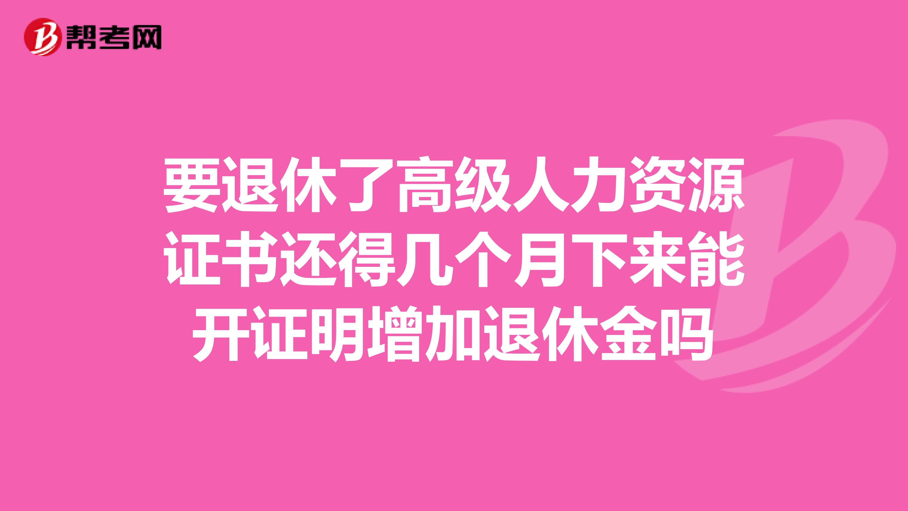 要退休了高级人力资源证书还得几个月下来能开证明增加退休金吗