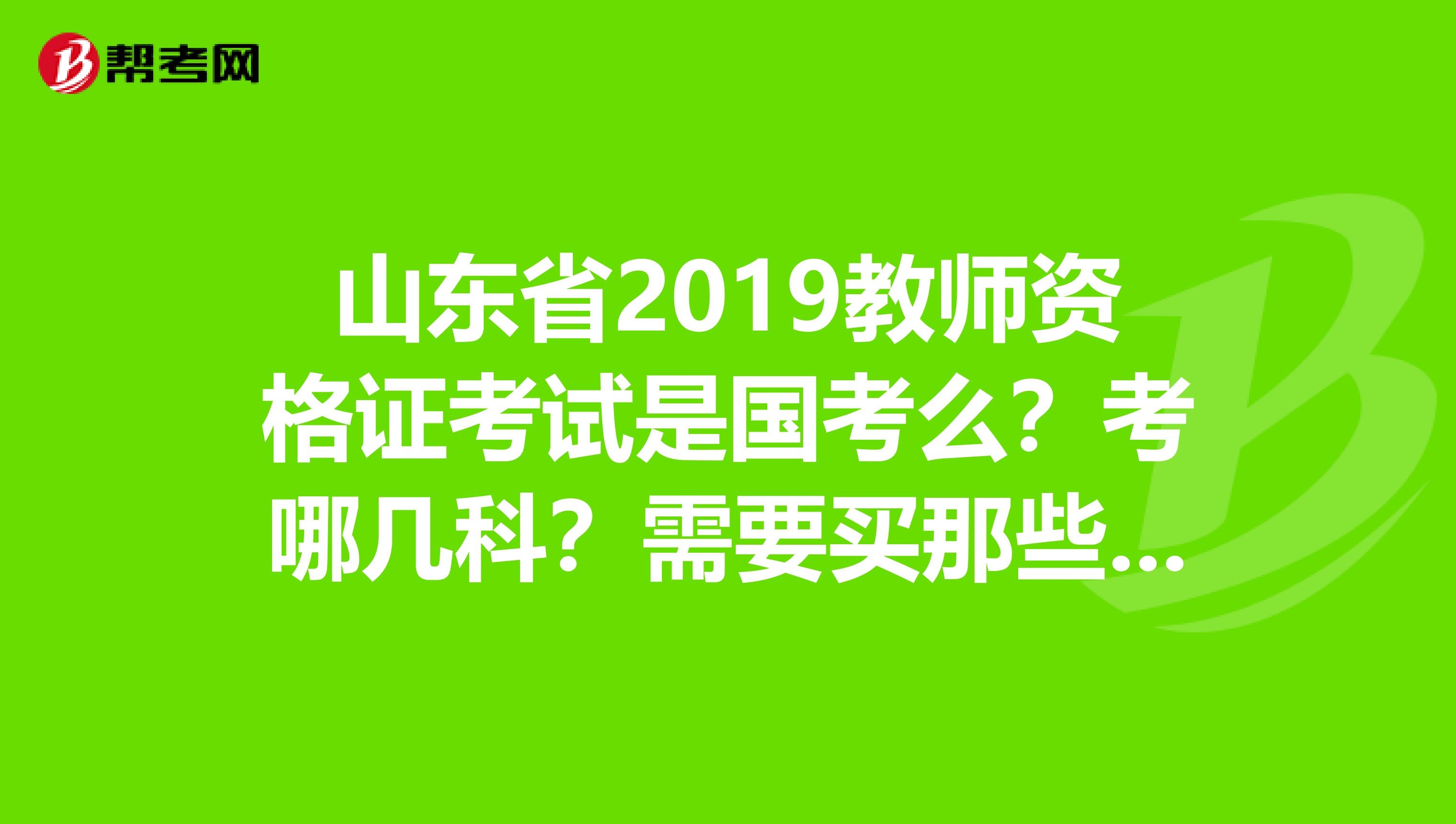 山东省2019教师资格证考试是国考么？考哪几科？需要买那些参考书？？刚决定准备考，但是完全不明白