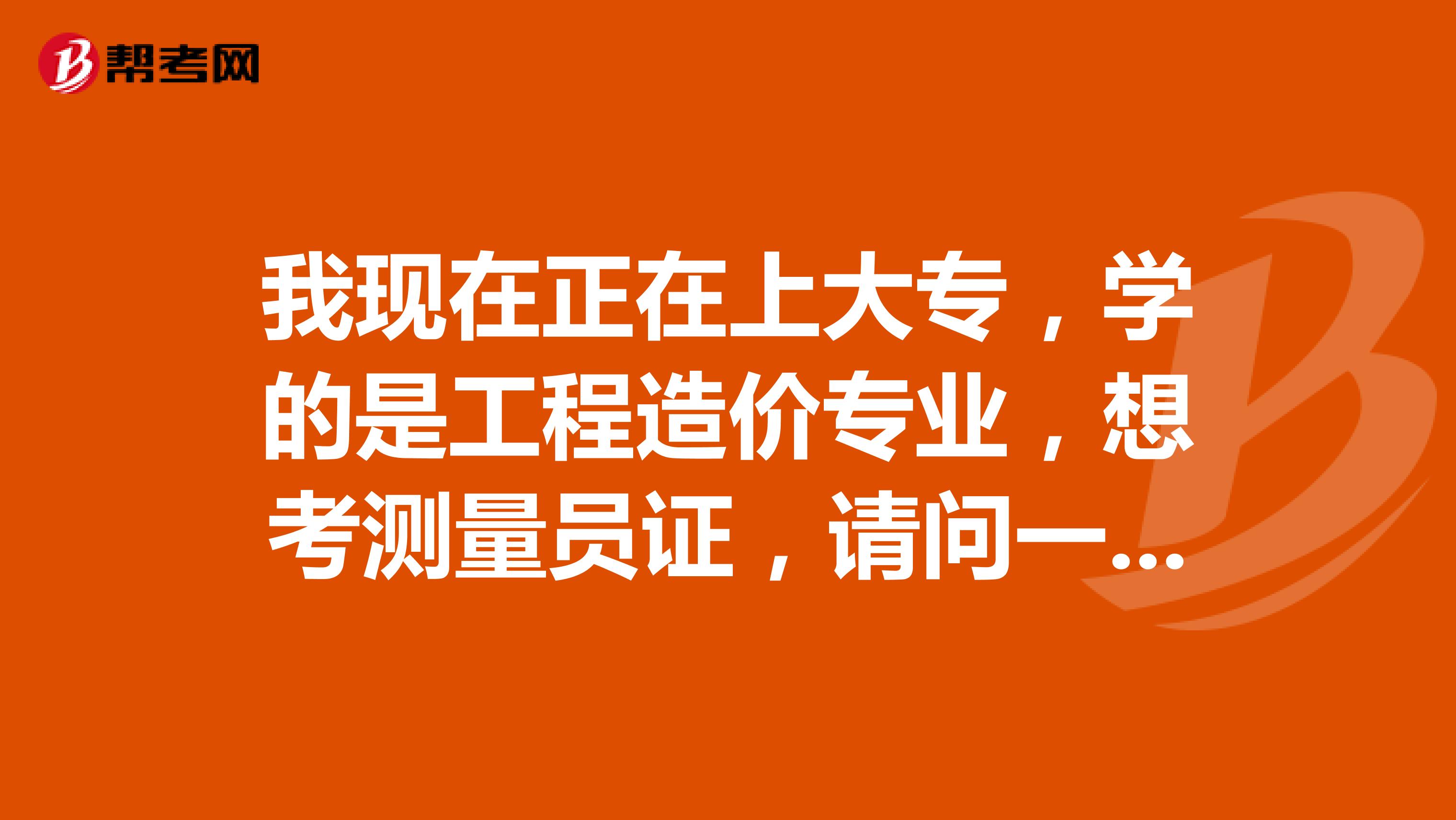 我現(xiàn)在正在上大專(zhuān)，學(xué)的是工程造價(jià)專(zhuān)業(yè)，想考測(cè)量員證，請(qǐng)問(wèn)一下去哪里報(bào)名？