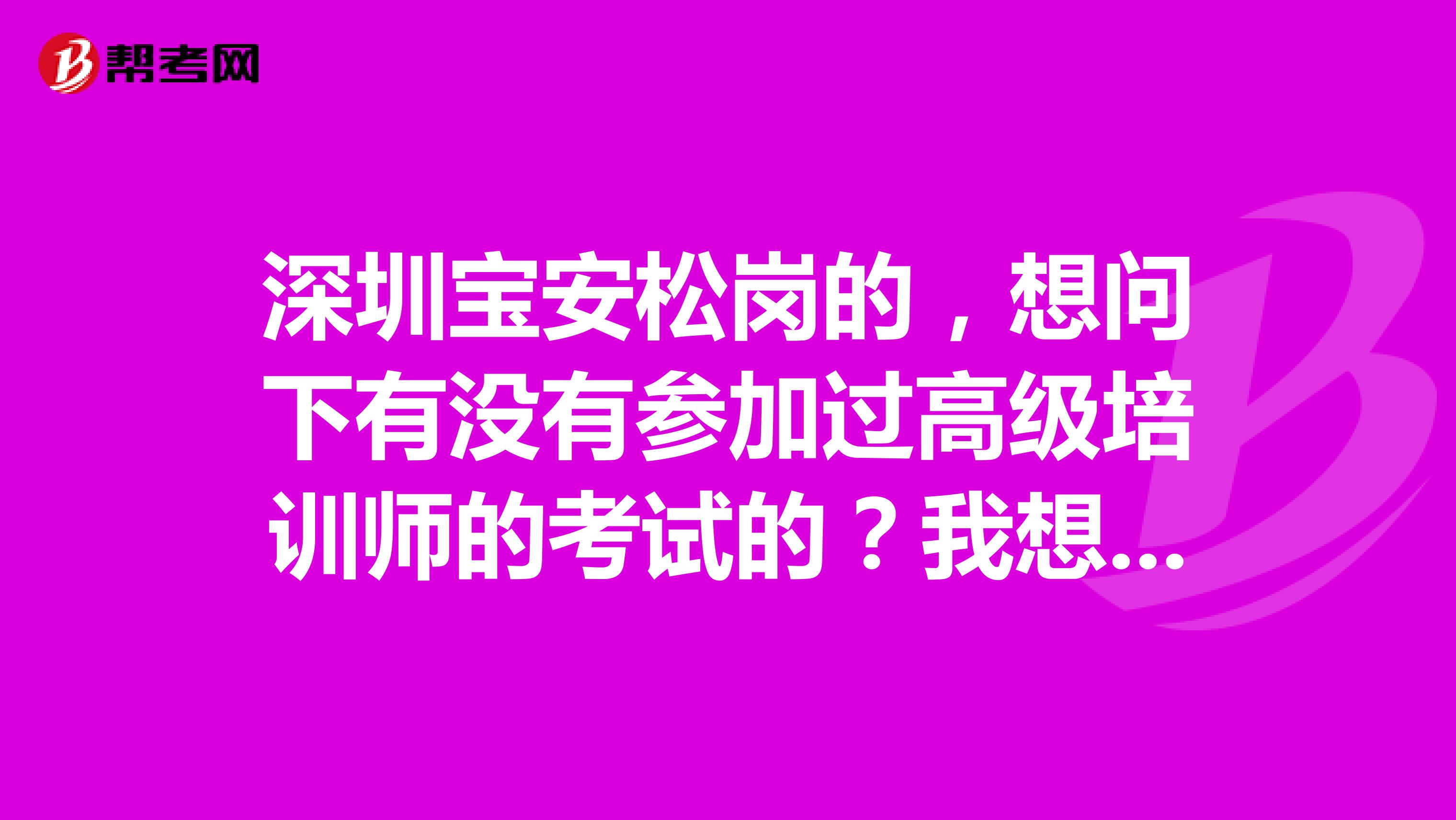 深圳宝安松岗的，想问下有没有参加过高级培训师的考试的？我想问下考试的内容是什么？