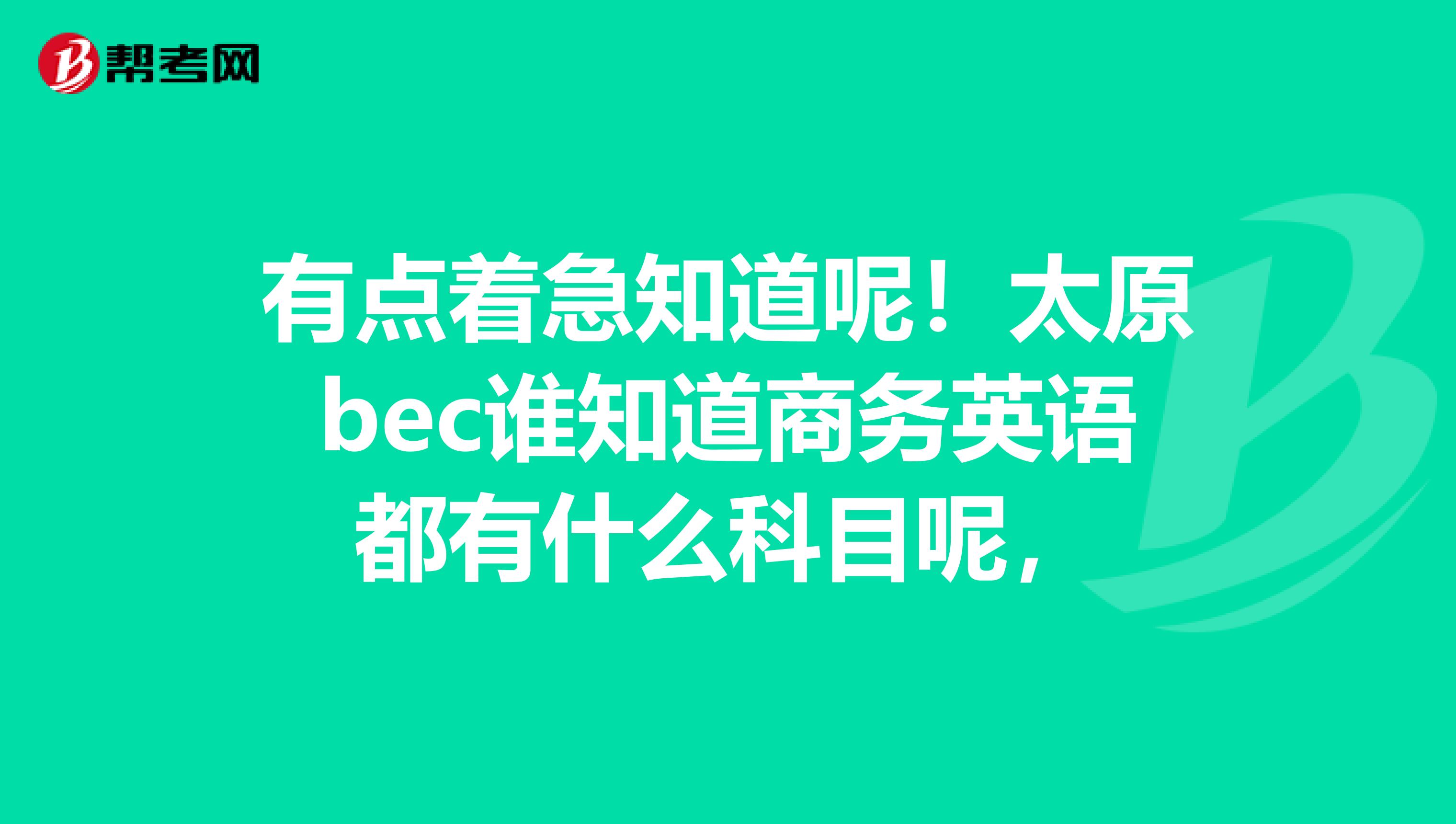 有点着急知道呢!太原bec谁知道商务英语都有什么科目呢,