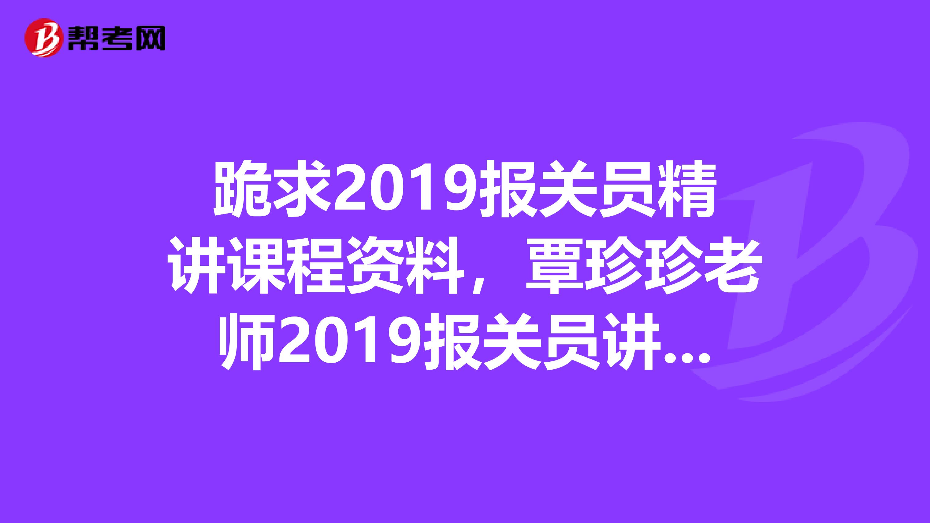 跪求2019报关员精讲课程资料,覃珍珍老师2019报关员讲义,最好有视频和练习,绝对悬赏高分,再追加分