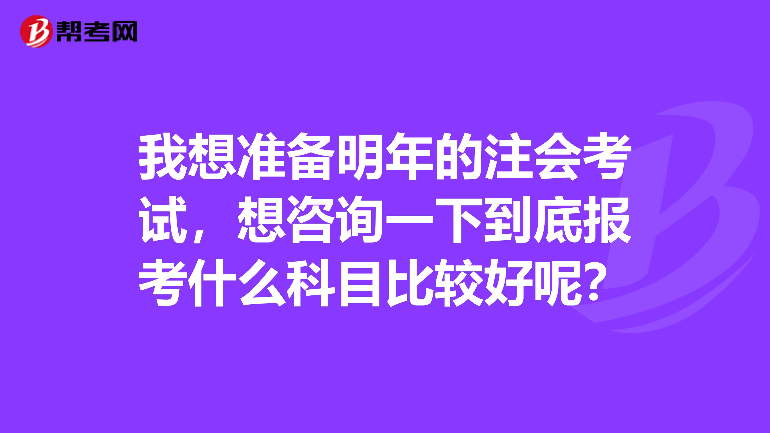 我想准备明年的注会考试，想咨询一下到底报考什么科目比较好呢？