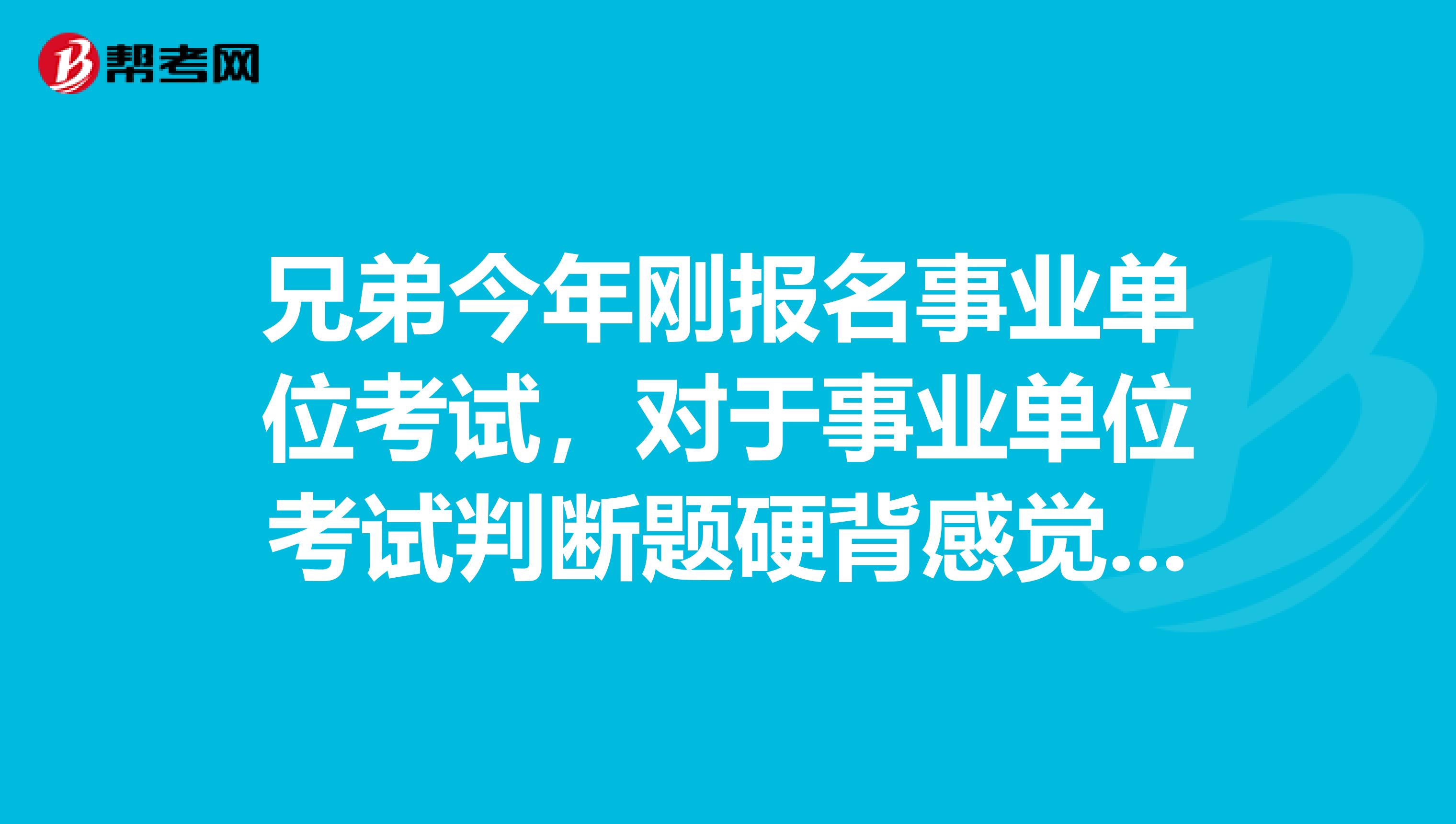 兄弟今年刚报名事业单位考试，对于事业单位考试判断题硬背感觉好难啊！有没有什么办法啊？