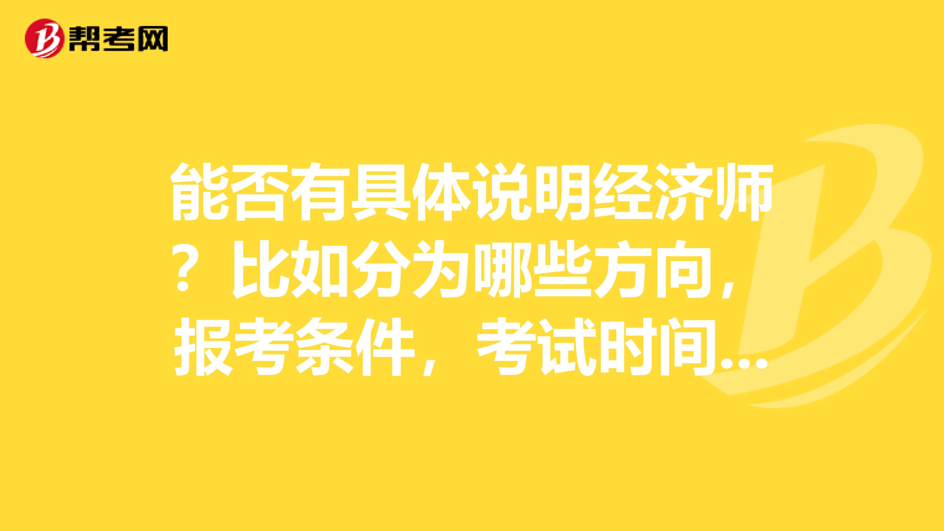 能否有具体说明经济师?比如分为哪些方向,报考条件,考试时间等?谢谢!
