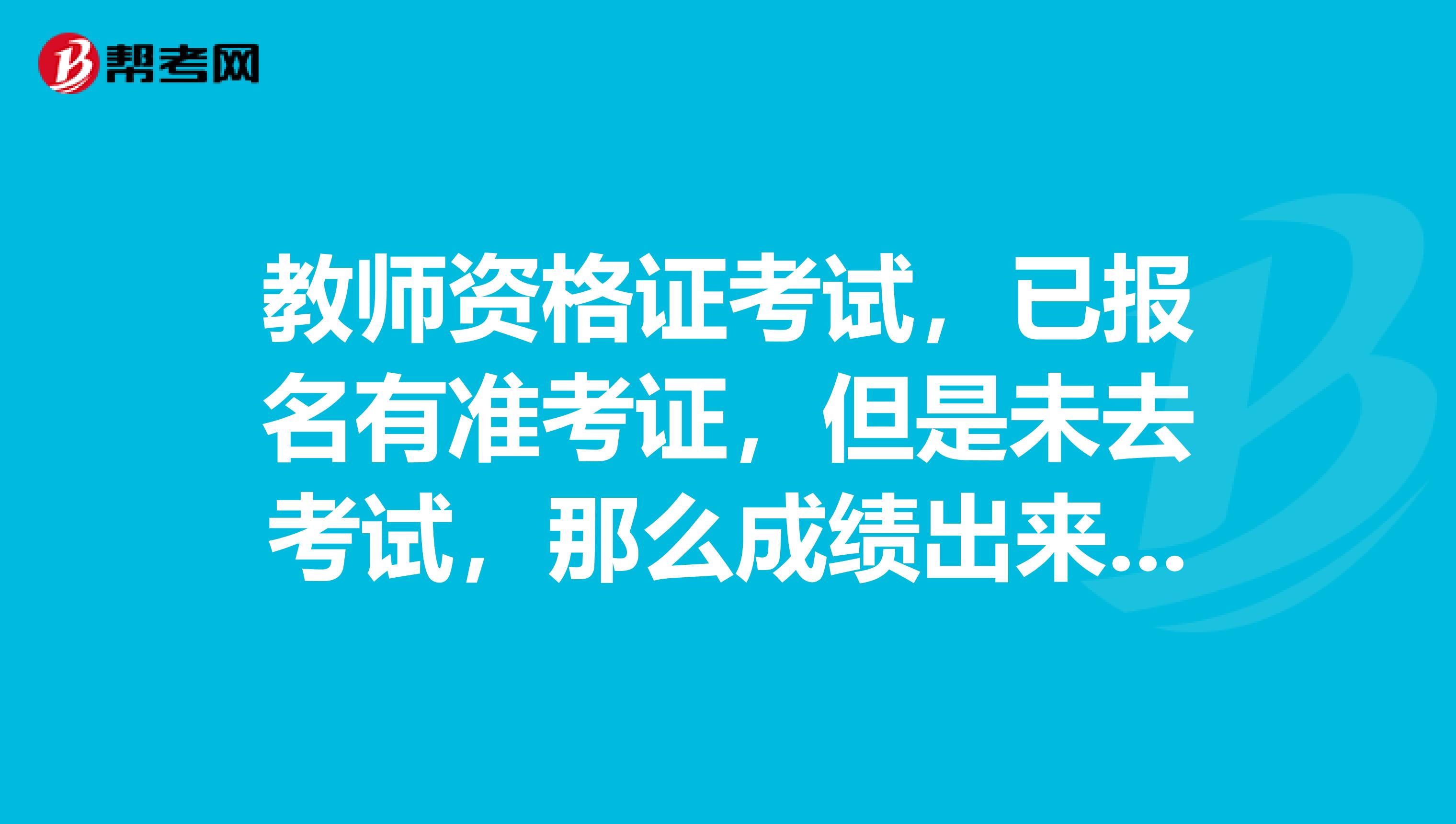 教师资格证考试，已报名有准考证，但是未去考试，那么成绩出来时，会显示不及格吗，还是没有成绩啊？