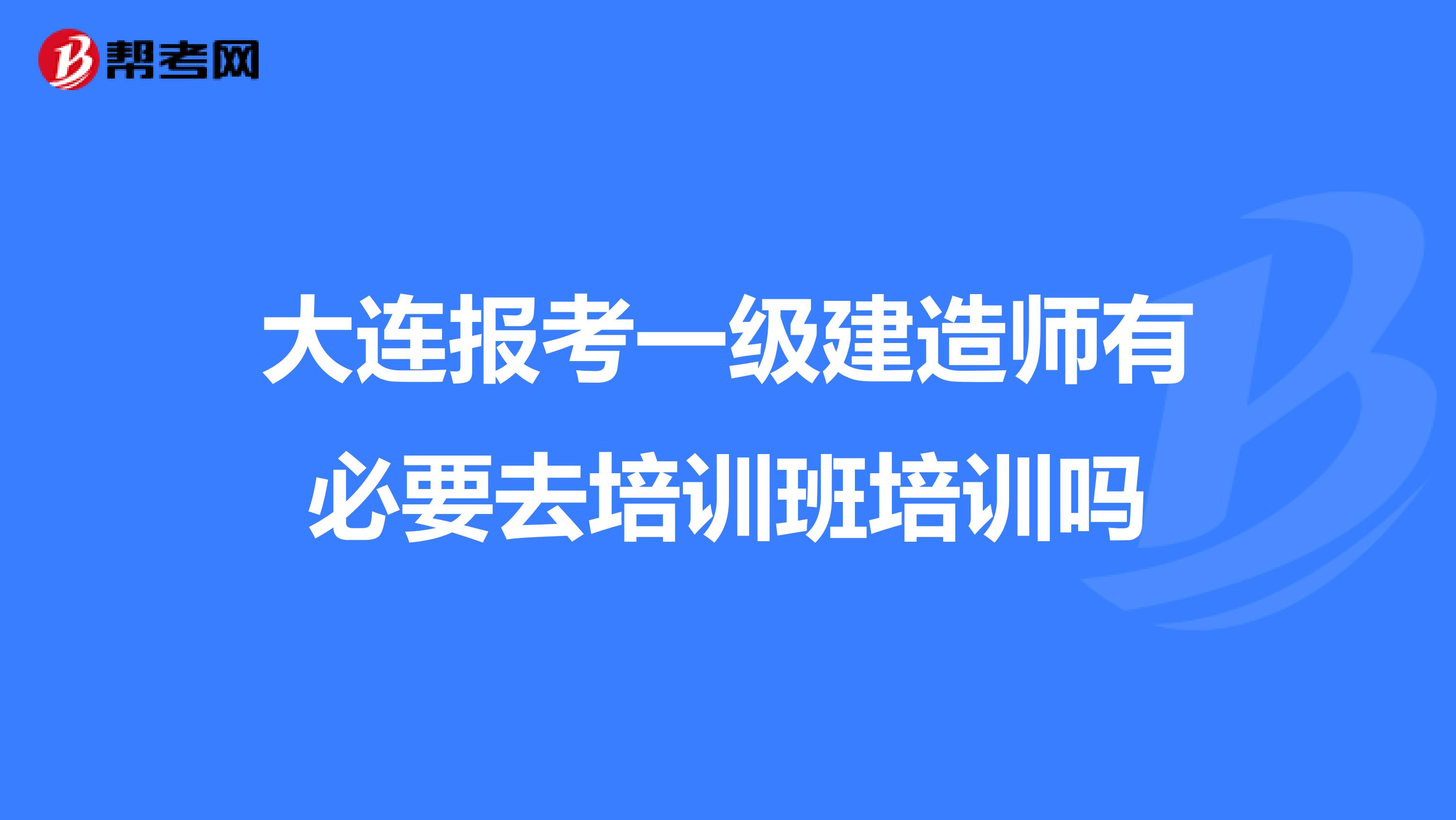 大连报考一级建造师有必要去培训班培训吗