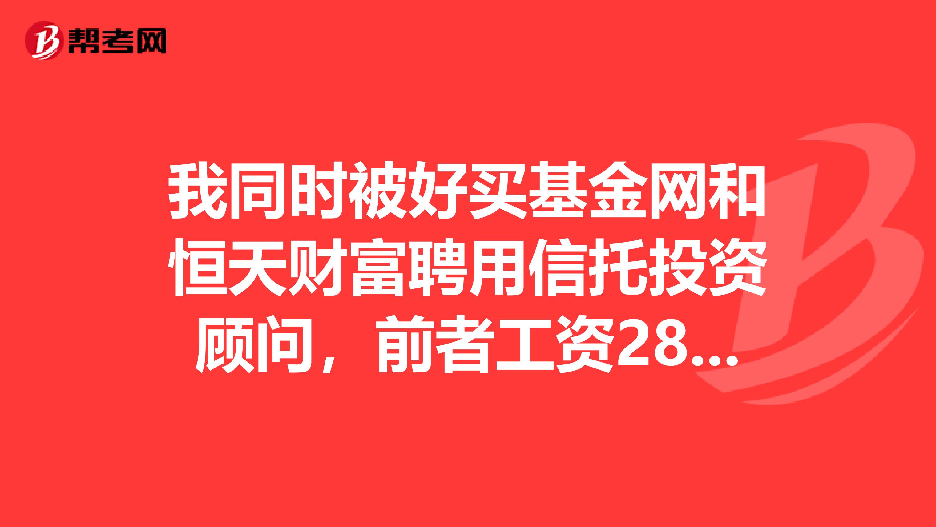 我同时被好买基金网和恒天财富聘用信托投资顾问，前者工资2800属电话销售，后者工资3千做渠道销售，如何选