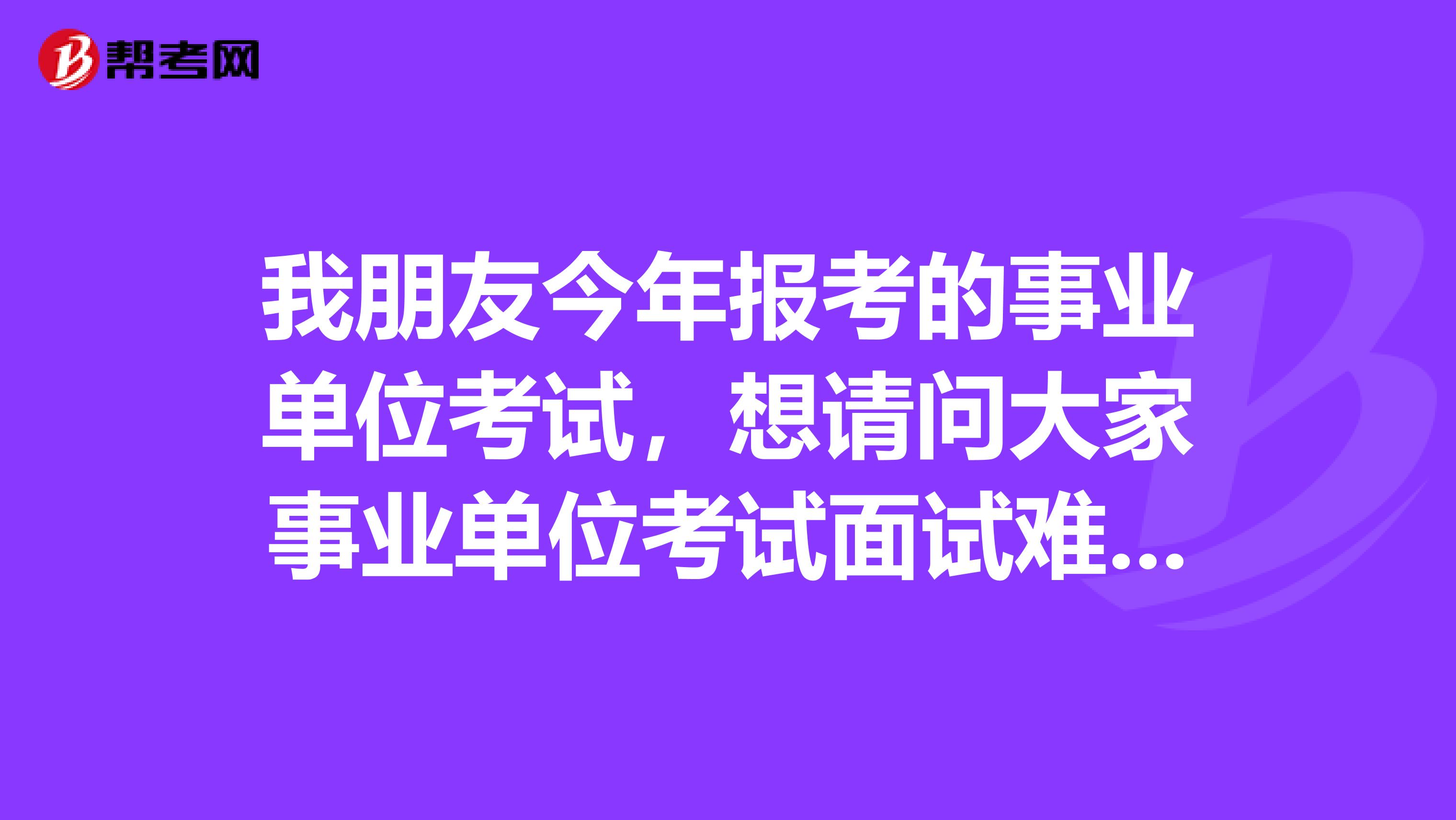 我朋友今年报考的事业单位考试，想请问大家事业单位考试面试难吗？如何有效备考啊？