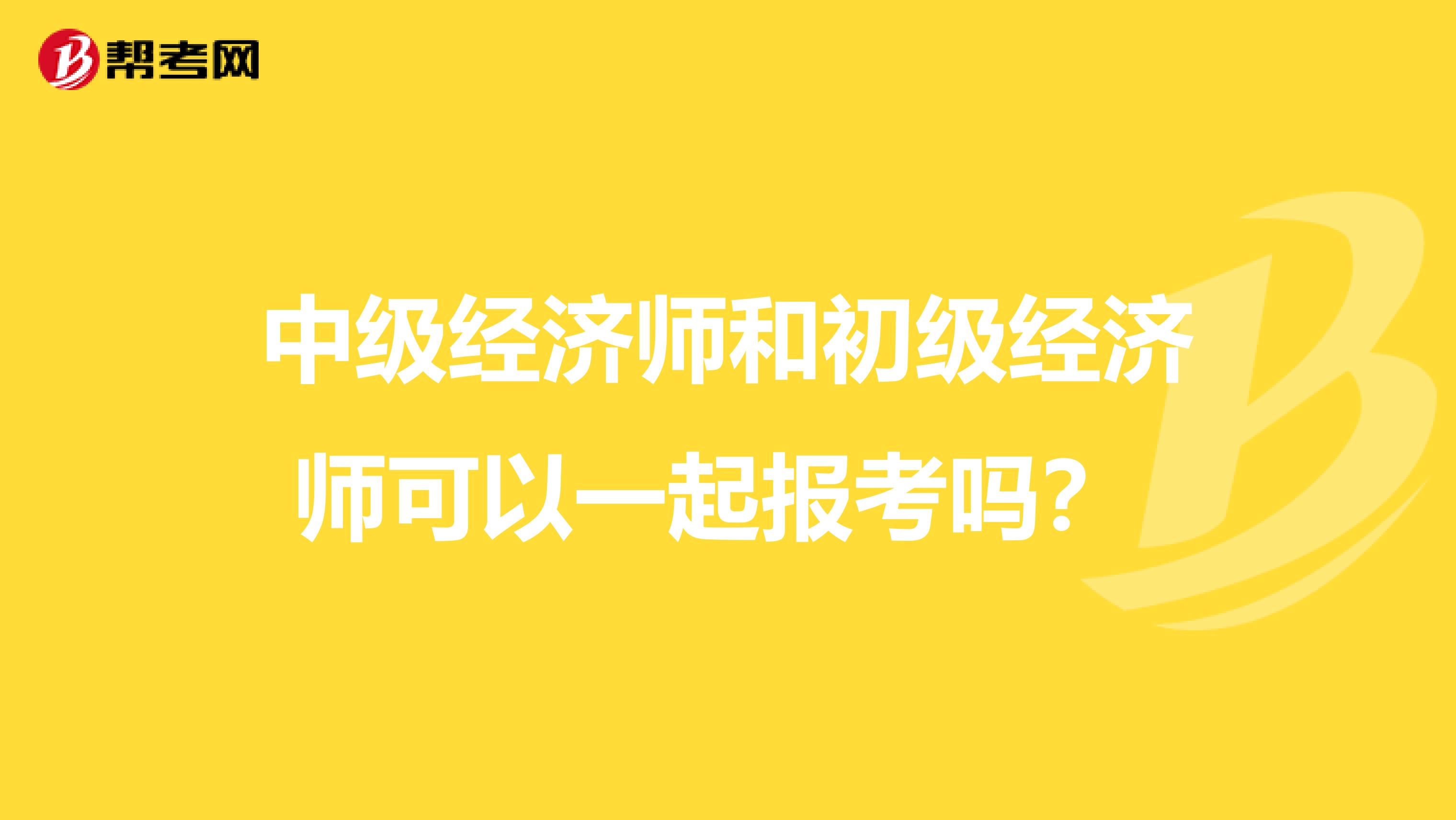 中级经济师和初级经济师可以一起报考吗？ 