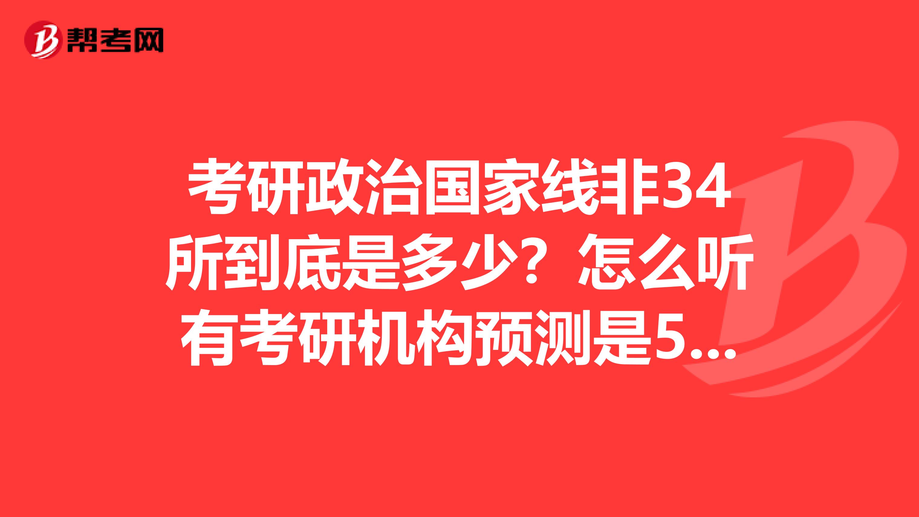 考研政治国家线非34所到底是多少？怎么听有考研机构预测是58分？在线等。。。