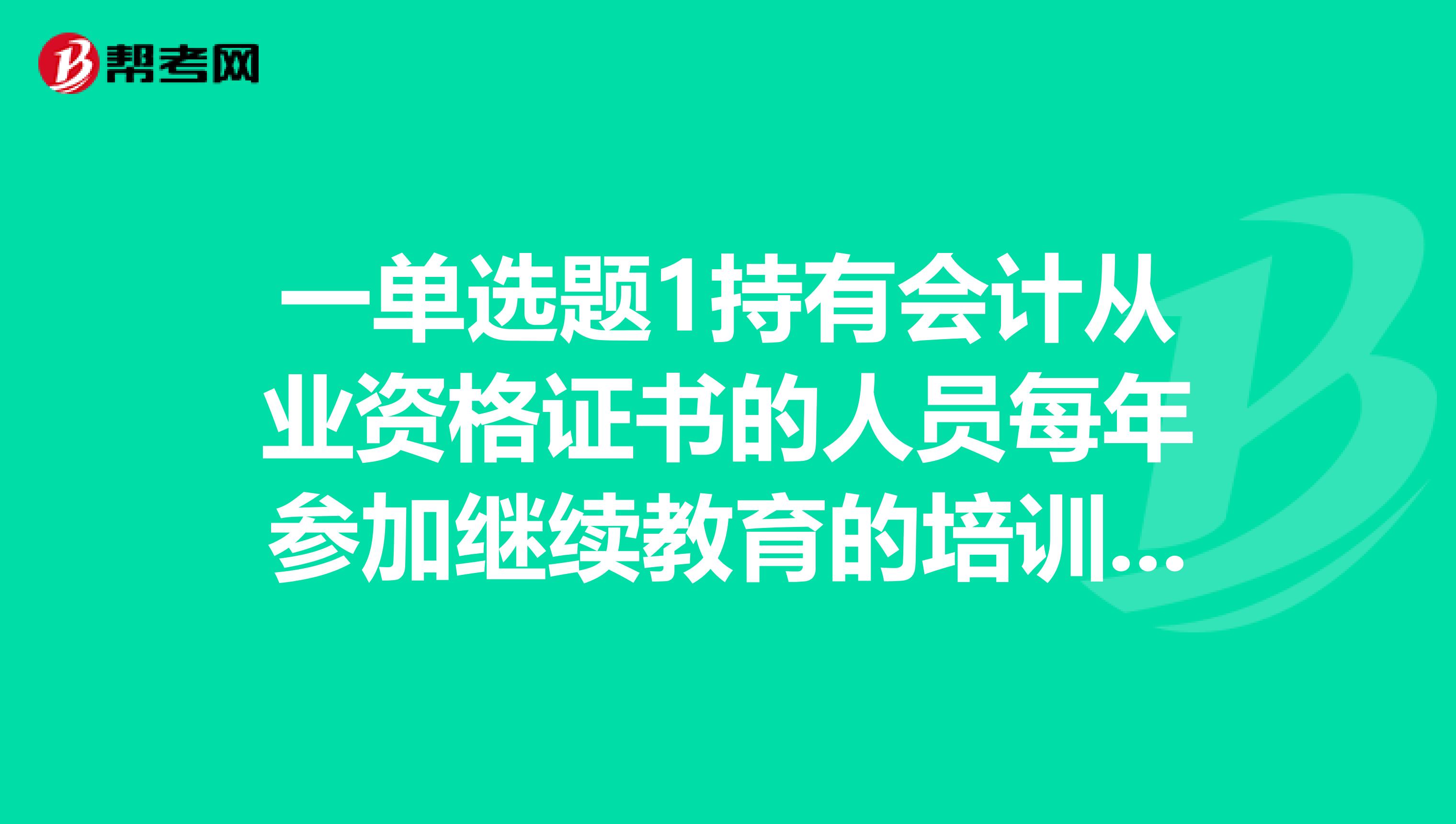一单选题1持有会计从业资格证书的人员每年参加继续教育的培训时间不得少于小时。