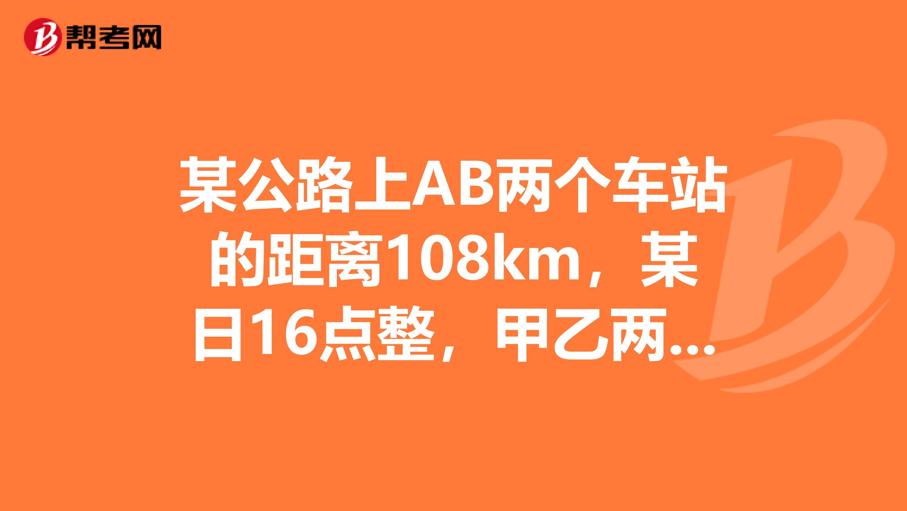某公路上AB两个车站的距离108km，某日16点整，甲乙两辆汽车分别从AB两站同时出发，相向而行，已知甲
