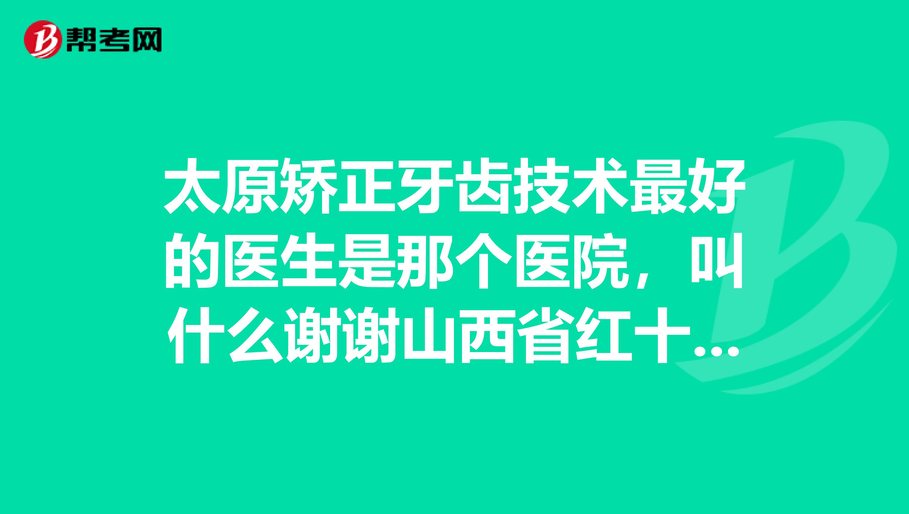 太原矫正牙齿技术最好的医生是那个医院，叫什么谢谢山西省红十字口腔除外，我是在哪正坏牙齿的。