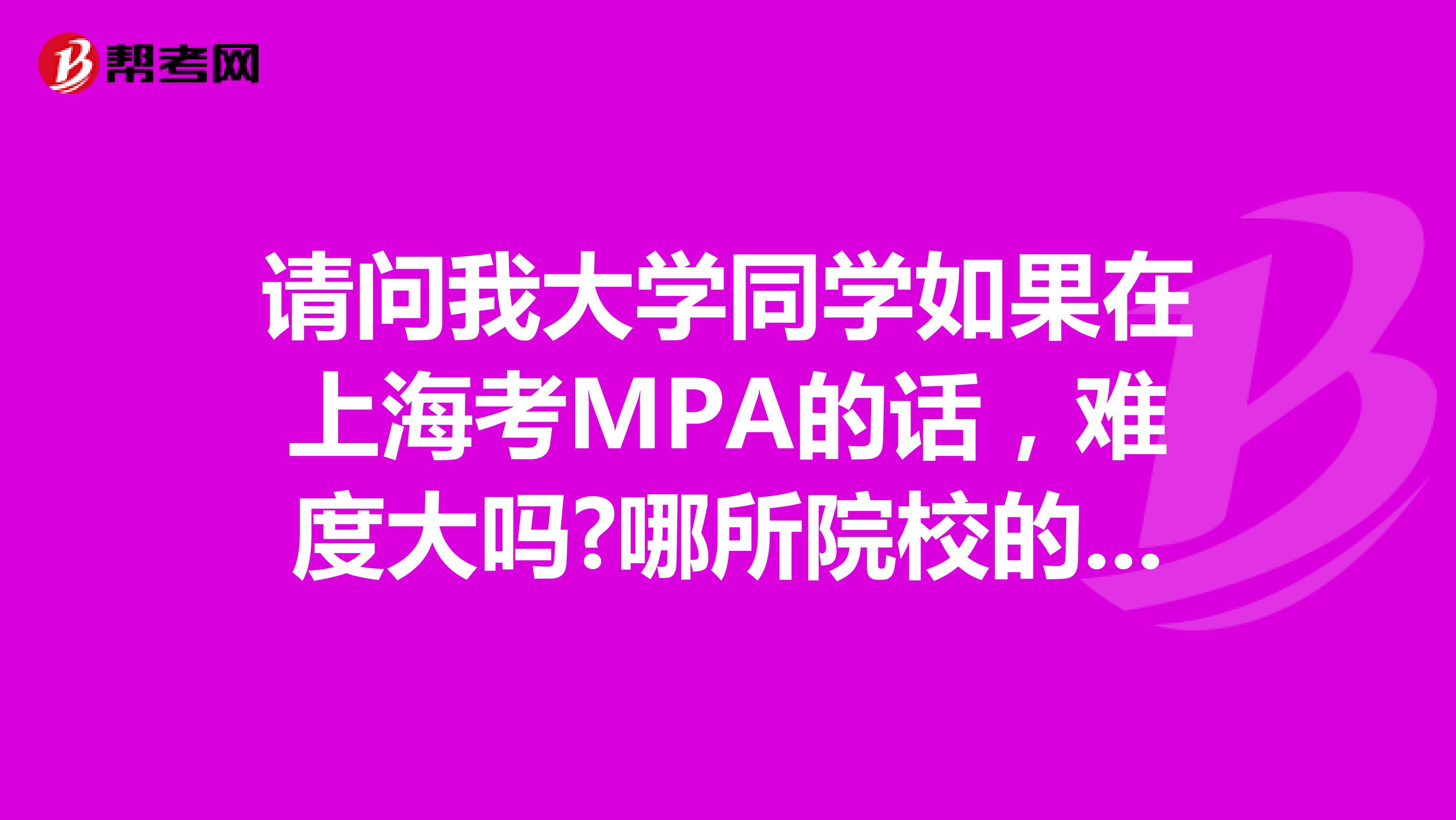 请问我大学同学如果在上海考MPA的话，难度大吗?哪所院校的MPA比较好?
