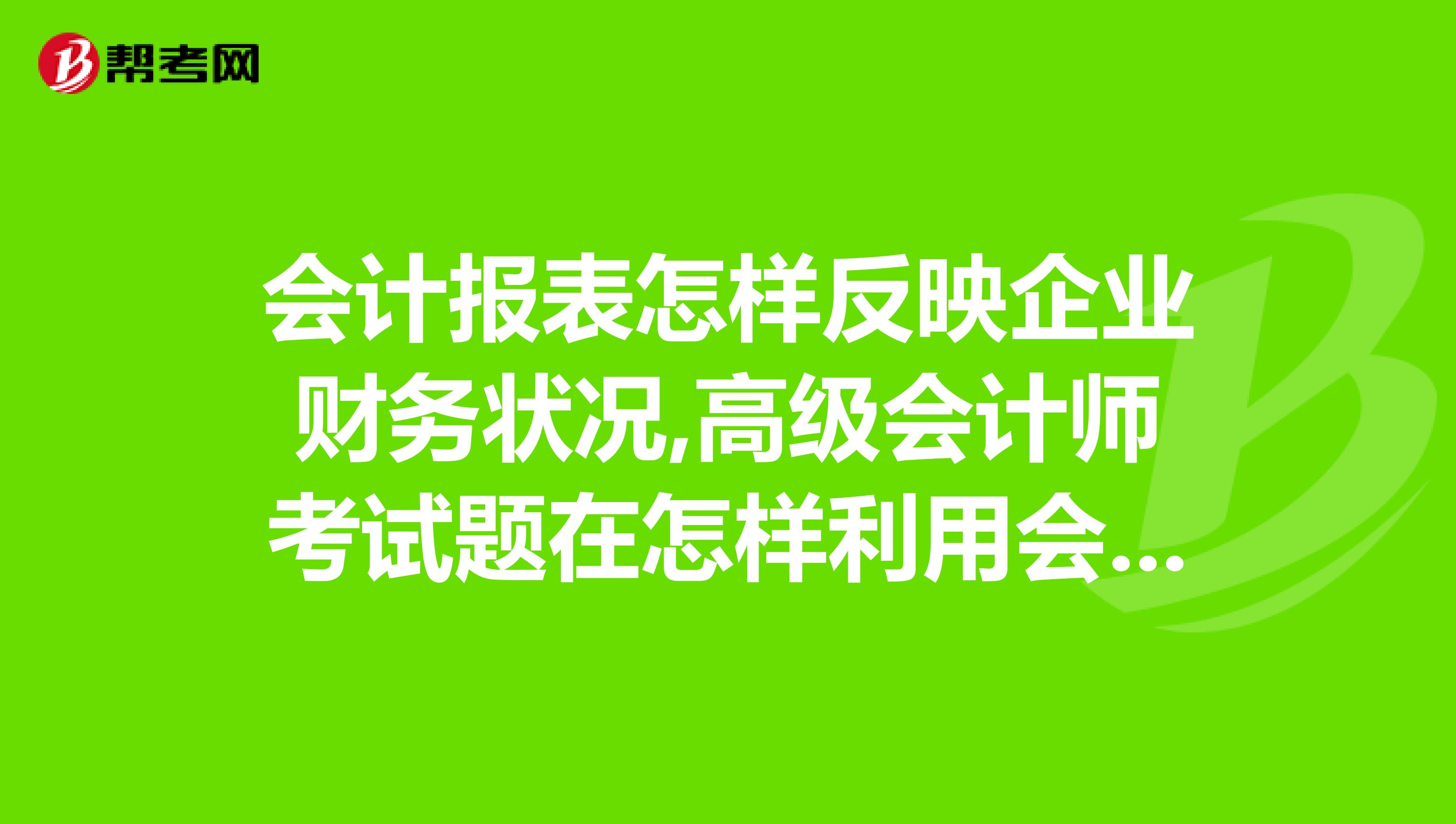 会计报表怎样反映企业财务状况,高级会计师考试题在怎样利用会计报表分析企业财务状况?急急急
