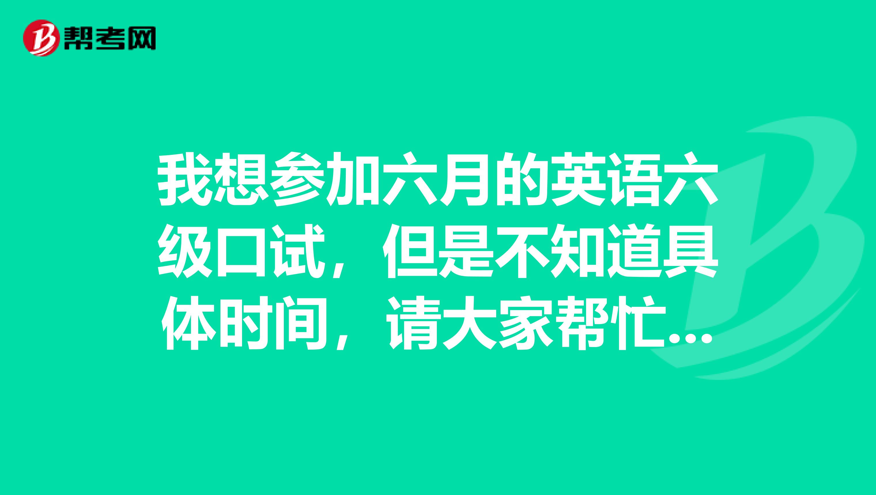 我想参加六月的英语六级口试，但是不知道具体时间，请大家帮忙~~~·