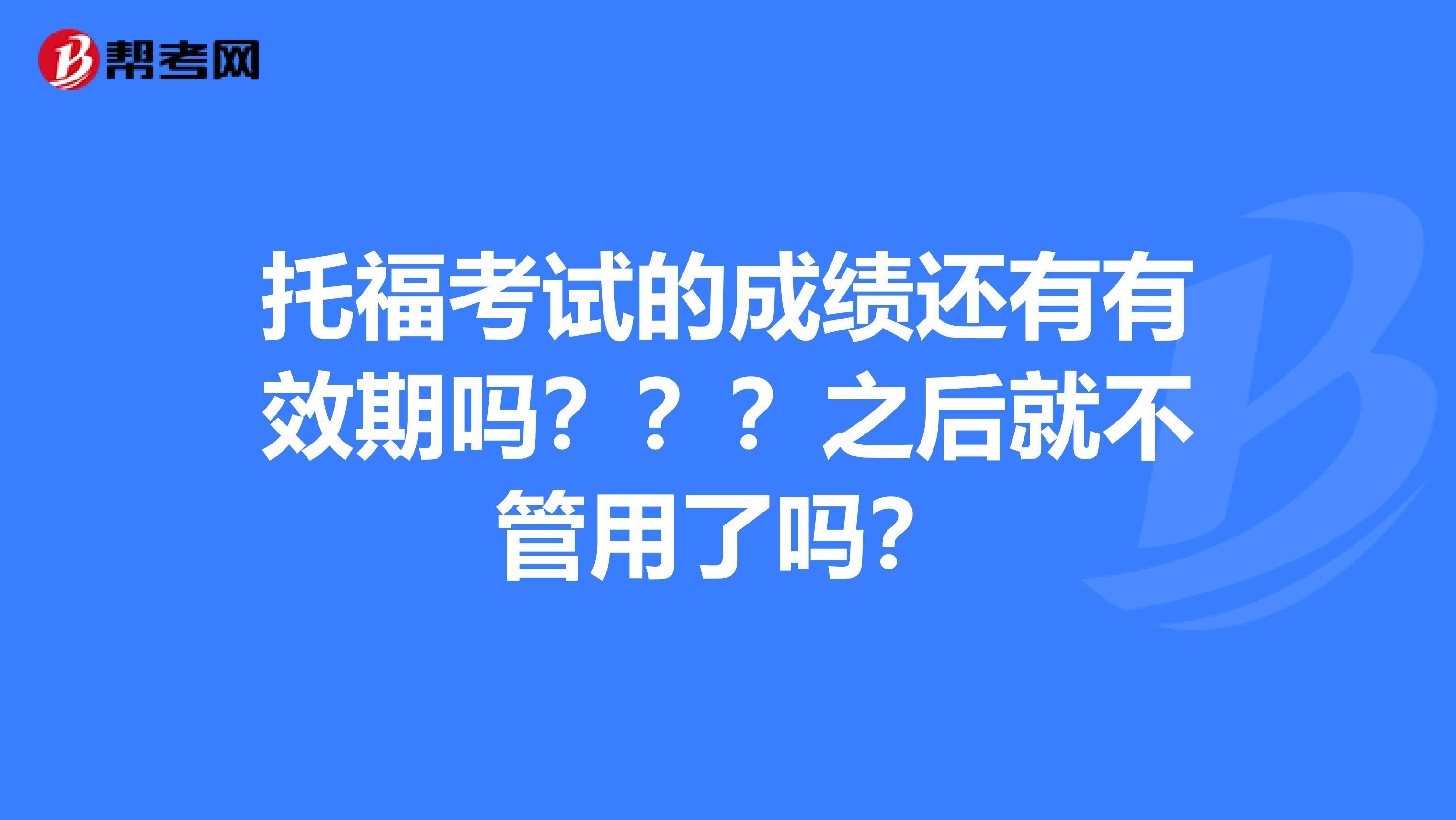 托福考试的成绩还有有效期吗？？？之后就不管用了吗？