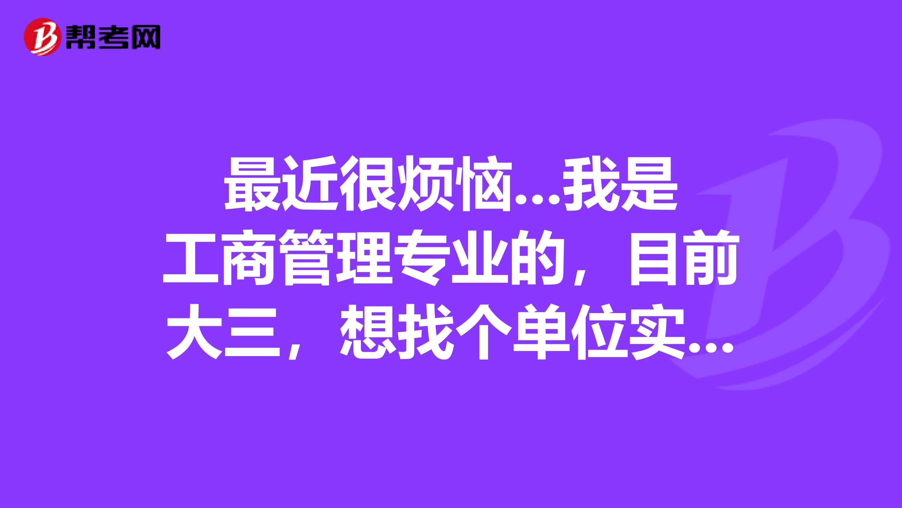 最近很烦恼...我是工商管理专业的,目前大三,想找个单位实习,可是我毫无方向,不知道谁能指点迷津,谢谢