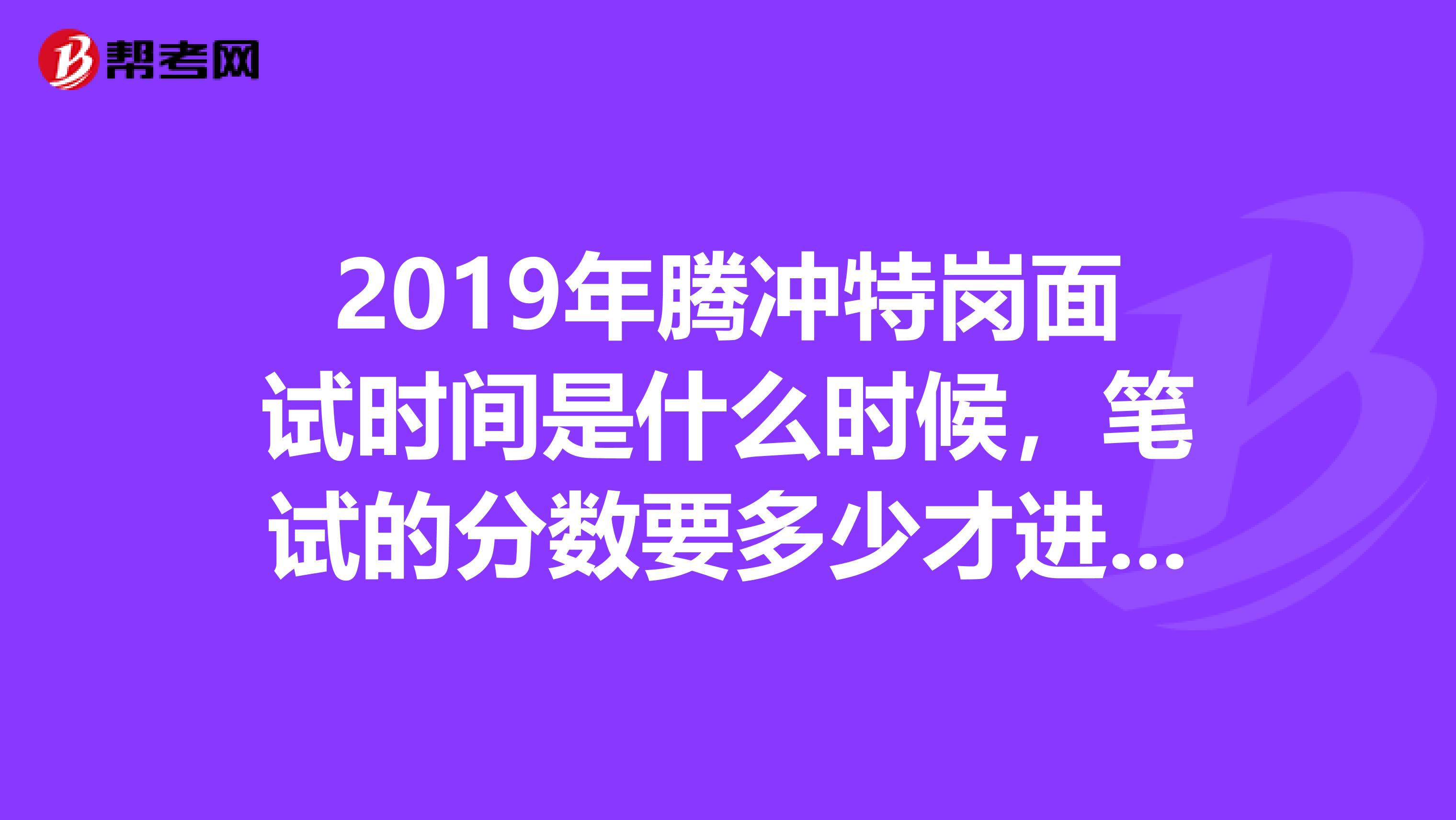 2019年腾冲特岗面试时间是什么时候,笔试的分数要多少才进入面试?