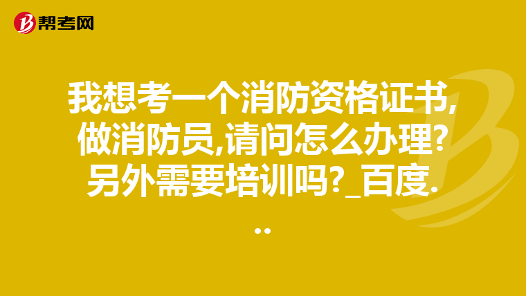 我想考一个消防资格证书,做消防员,请问怎么办理?另外需要培训吗?_百度...