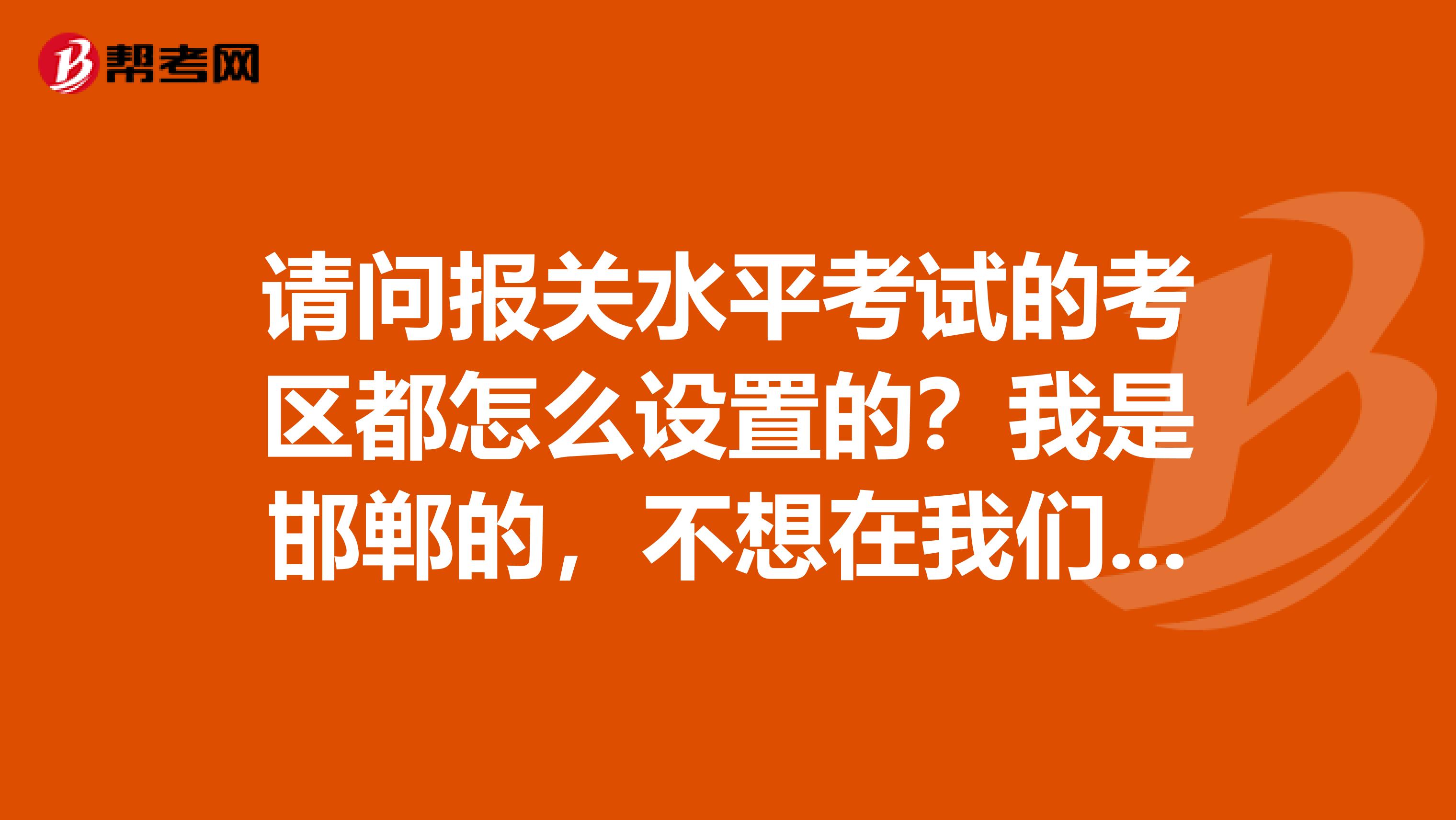 请问报关水平考试的考区都怎么设置的？我是邯郸的，不想在我们这考