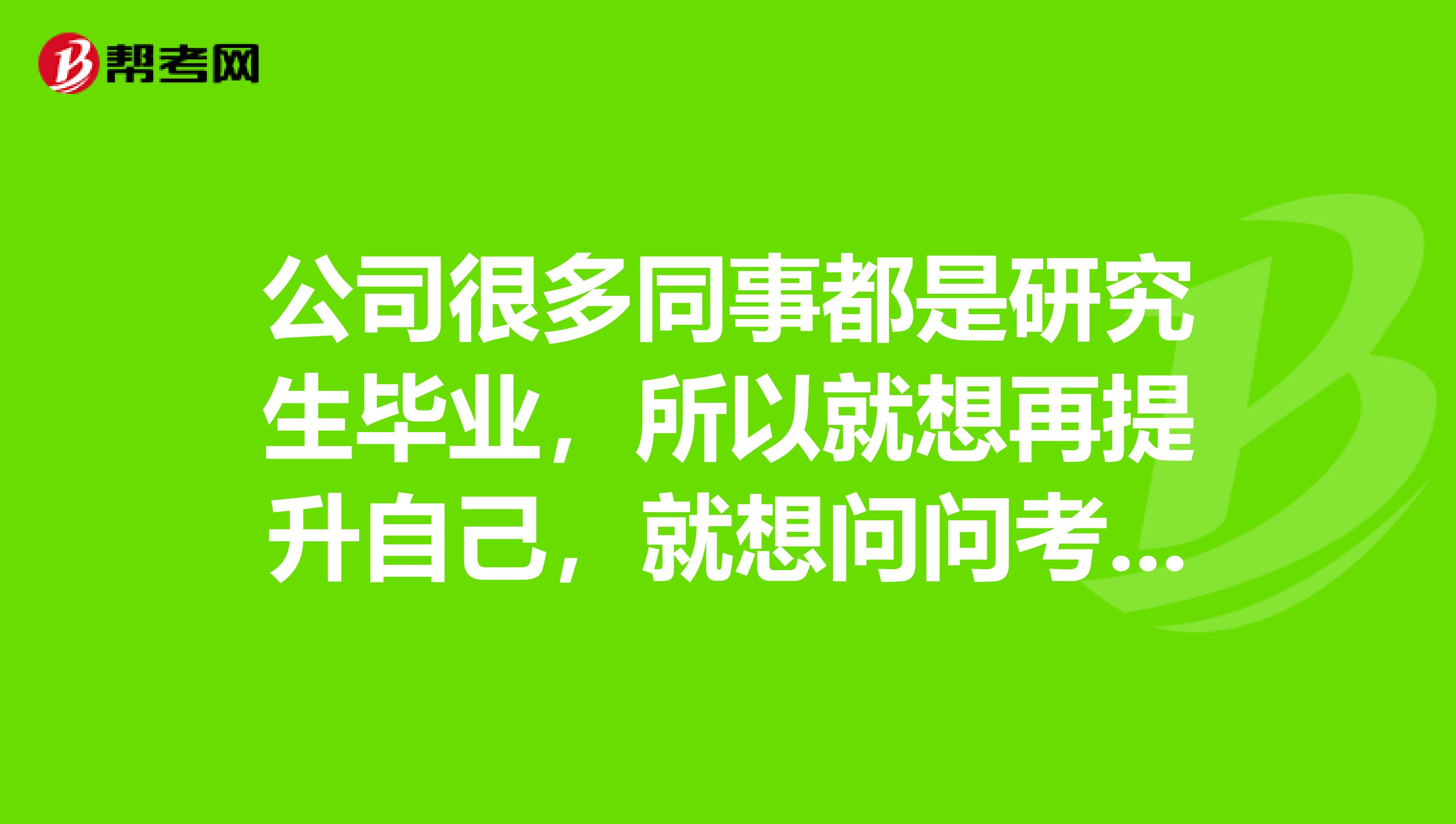 公司很多同事都是研究生毕业，所以就想再提升自己，就想问问考在职研究生要考些什么？