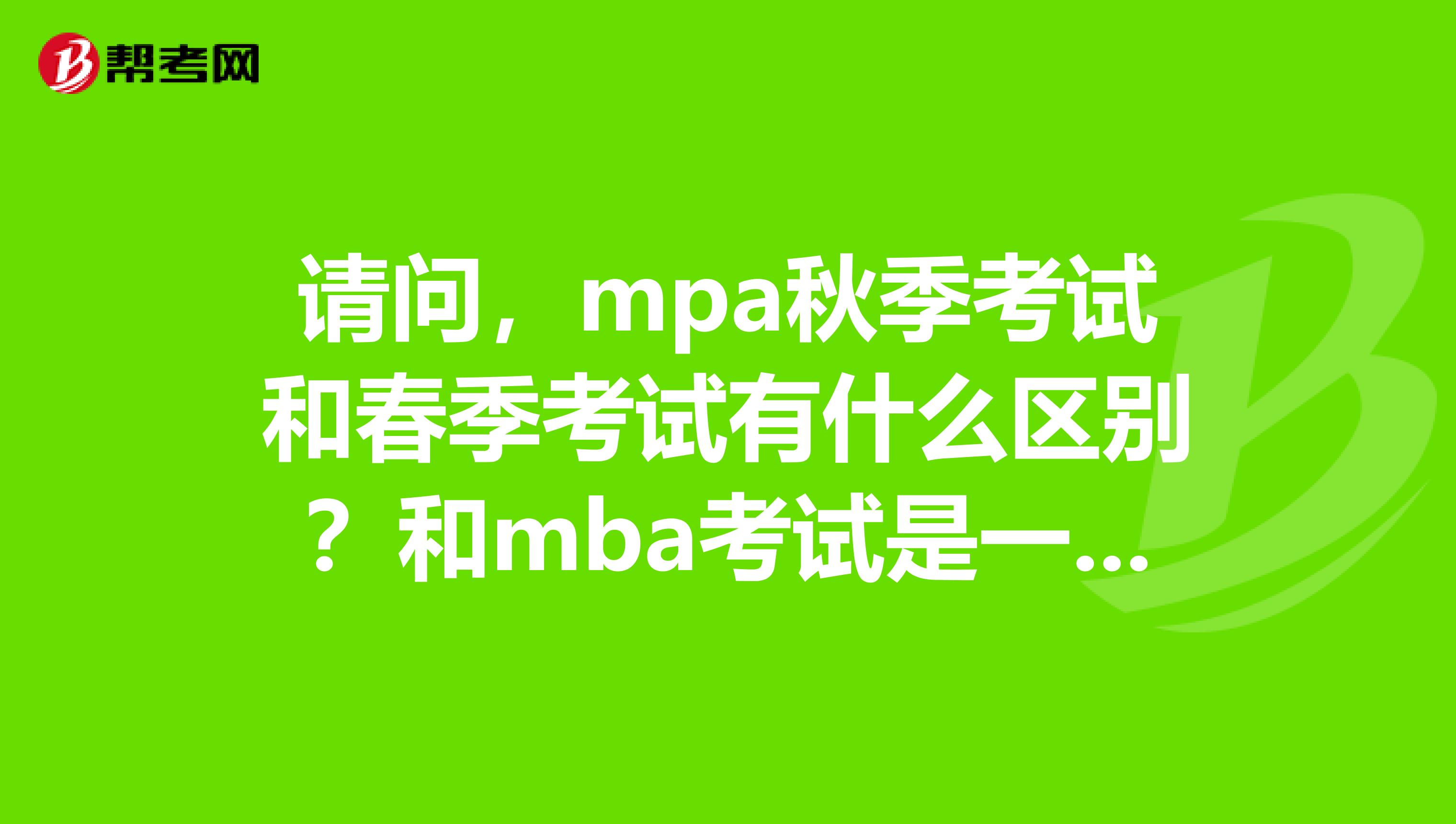 请问，mpa秋季考试和春季考试有什么区别？和mba考试是一样的考题吗？