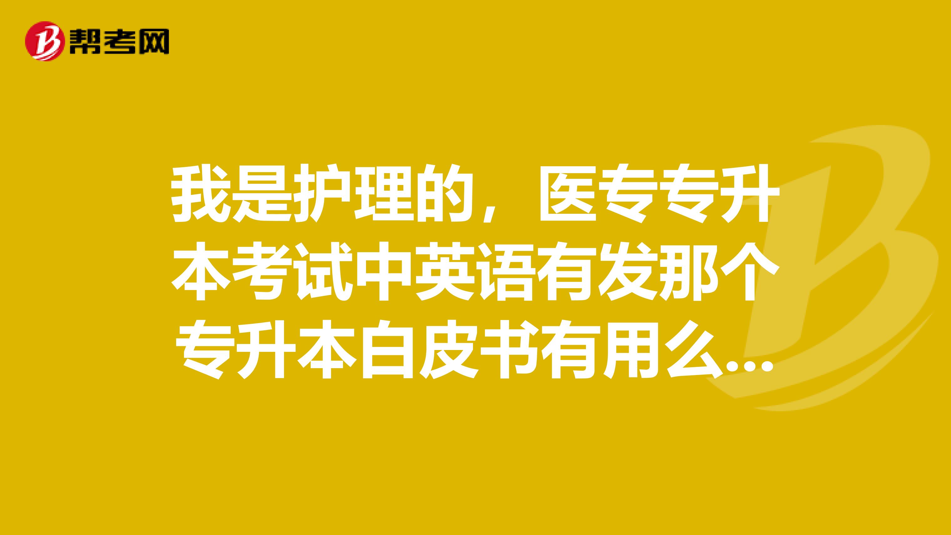 我是护理的，医专专升本考试中英语有发那个专升本白皮书有用么？应付专升本英语还要看别的么？还有专业课。。。就是询问一些经验之谈，有什么注意的敬请指教
