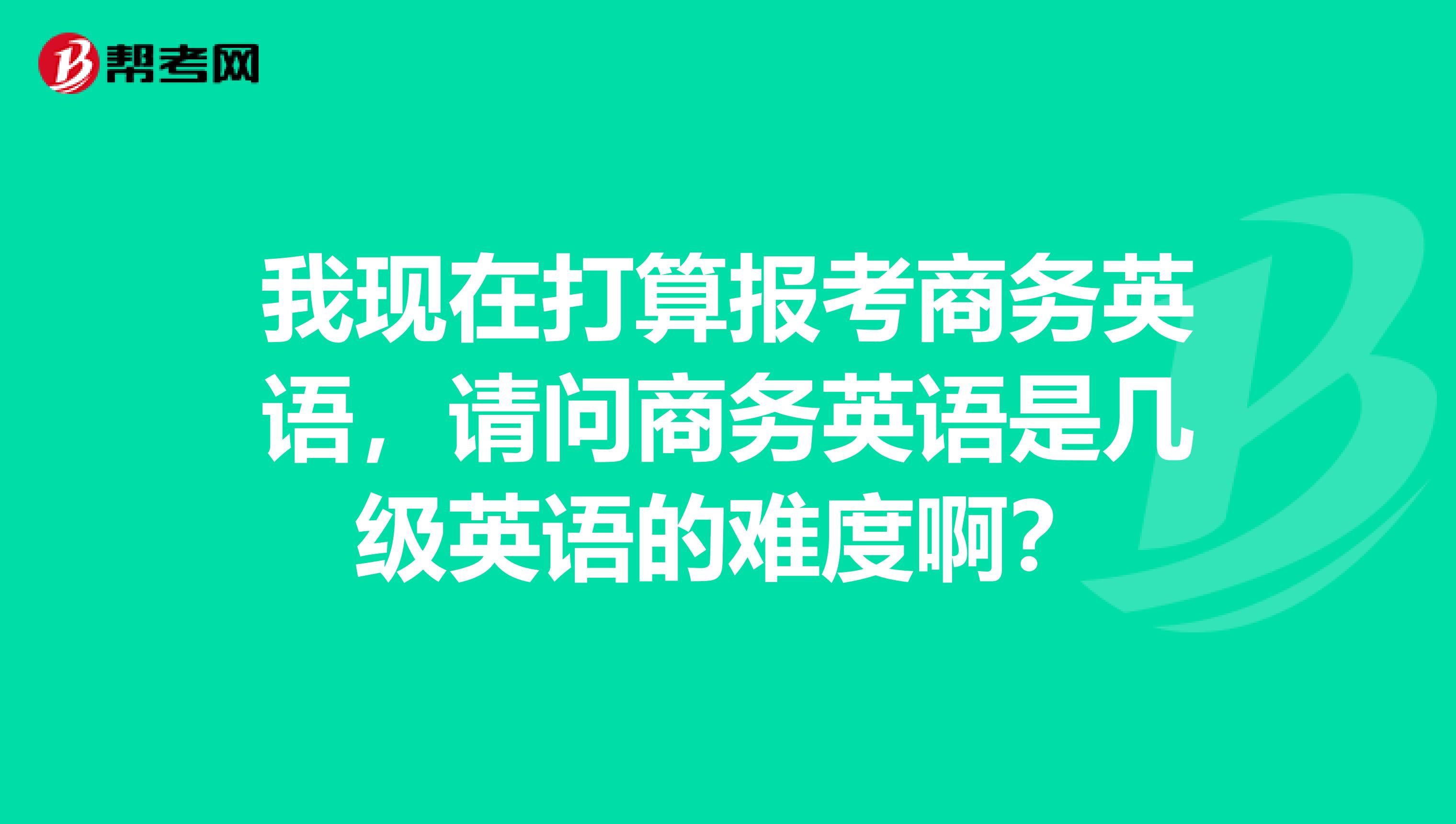 我现在打算报考商务英语，请问商务英语是几级英语的难度啊？