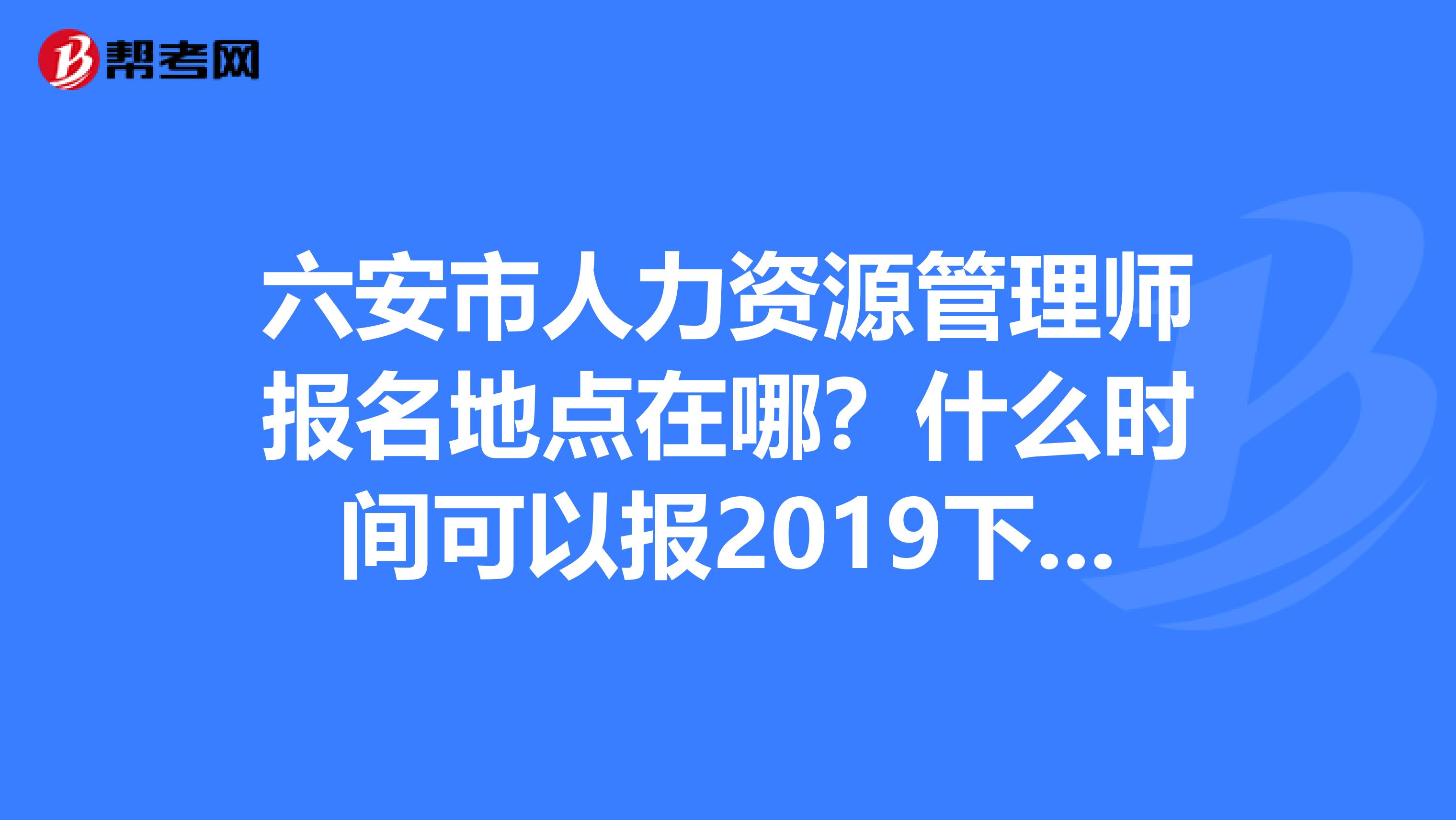 六安市人力资源管理师报名地点在哪？什么时间可以报2019下半年的考试？