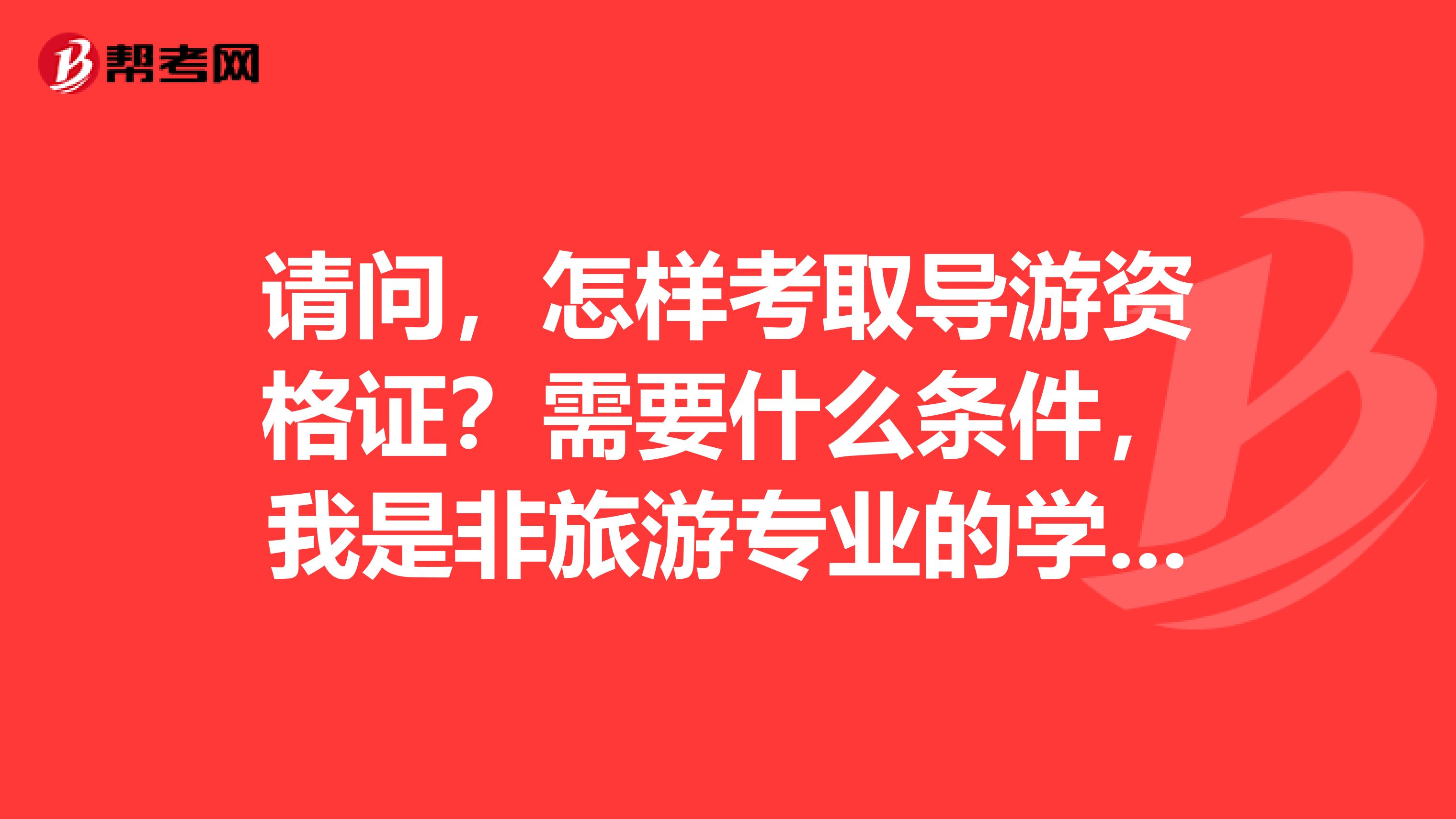 请问，怎样考取导游资格证？需要什么条件，我是非旅游专业的学生，请问能考取吗？怎样报名怎么考？