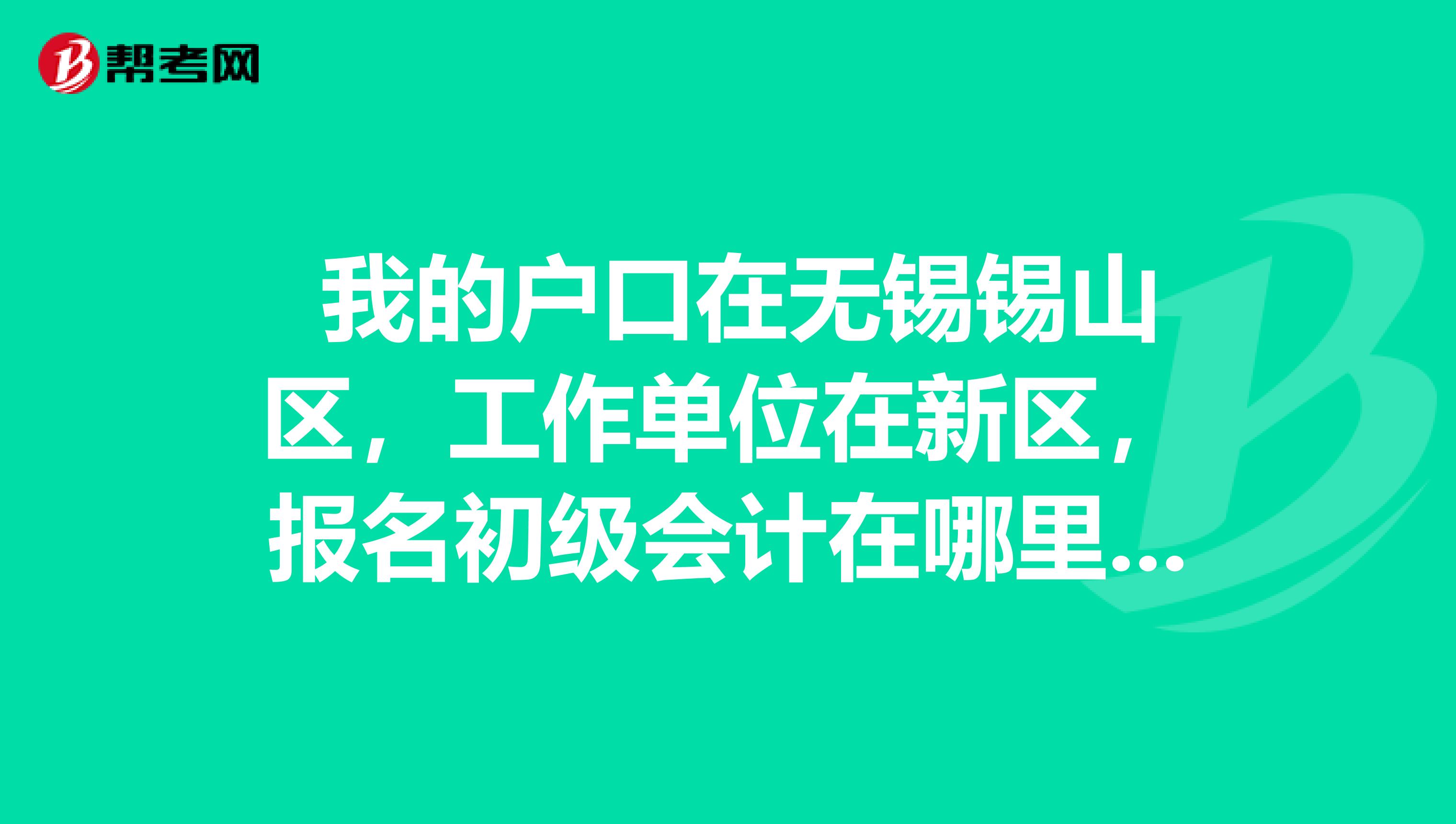我的户口在无锡锡山区,工作单位在新区,报名初级会计在哪里报考?