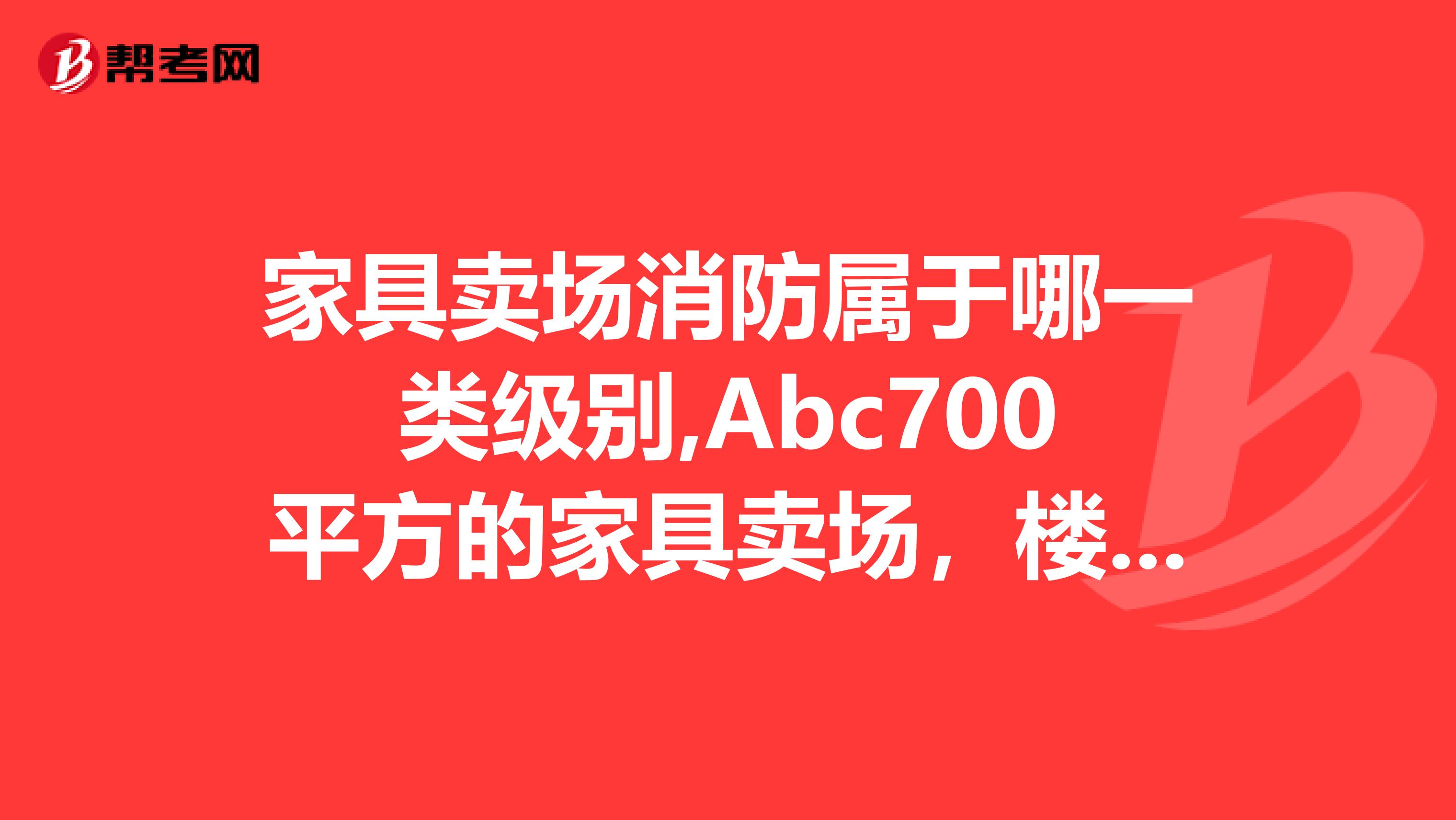 家具卖场消防属于哪一类级别,Abc700平方的家具卖场，楼上楼下，需要多少个灭火器，最大的灭火器，